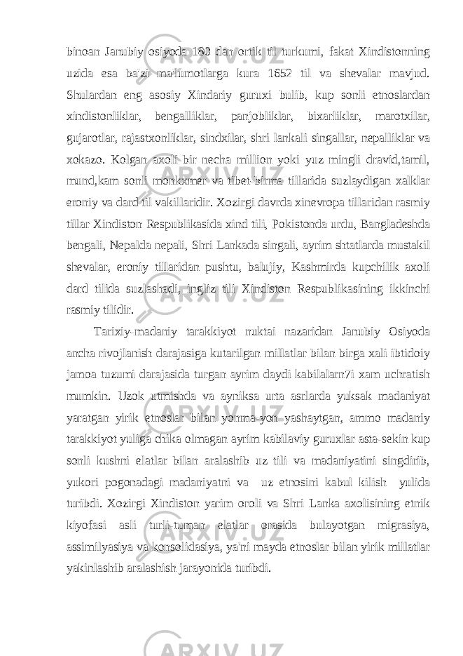 binoan Janubiy osiyoda 180 dan ortik til turkumi, fakat Xindistonning uzida esa ba&#39;zi ma&#39;lumotlarga kura 1652 til va shevalar mavjud. Shulardan eng asosiy Xindariy guruxi bulib, kup sonli etnoslardan xindistonliklar, bengalliklar, panjobliklar, bixarliklar, marotxilar, gujarotlar, rajastxonliklar, sindxilar, shri lankali singallar, nepalliklar va xokazo. Kolgan axoli bir necha million yoki yuz mingli dravid,tamil, mund,kam sonli monkxmer va tibet-birma tillarida suzlaydigan xalklar eroniy va dard til vakillaridir. Xozirgi davrda xinevropa tillaridan rasmiy tillar Xindiston Respublikasida xind tili, Pokistonda urdu, Bangladeshda bengali, Nepalda nepali, Shri Lankada singali, ayrim shtatlarda mustakil shevalar, eroniy tillaridan pushtu, balujiy, Kashmirda kupchilik axoli dard tilida suzlashadi, ingliz tili Xindiston Respublikasining ikkinchi rasmiy tilidir. Tarixiy-madaniy tarakkiyot nuktai nazaridan Janubiy Osiyoda ancha rivojlanish darajasiga kutarilgan millatlar bilan birga xali ibtidoiy jamoa tuzumi darajasida turgan ayrim daydi kabilalarn7i xam uchratish mumkin. Uzok utmishda va ayniksa urta asrlarda yuksak madaniyat yaratgan yirik etnoslar bilan yonma-yon yashaytgan, ammo madaniy tarakkiyot yuliga chika olmagan ayrim kabilaviy guruxlar asta-sekin kup sonli kushni elatlar bilan aralashib uz tili va madaniyatini singdirib, yukori pogonadagi madaniyatni va uz etnosini kabul kilish yulida turibdi. Xozirgi Xindiston yarim oroli va Shri Lanka axolisining etnik kiyofasi asli turli-tuman elatlar orasida bulayotgan migrasiya, assimilyasiya va konsolidasiya, ya&#39;ni mayda etnoslar bilan yirik millatlar yakinlashib aralashish jarayonida turibdi. 