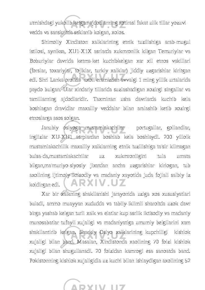 utmishdagi yukolib ketgan ajdodlarning xotirasi fakat ulik tillar yozuvi – vedda va sanskritda saklanib kolgan, xolos. Shimoliy Xindiston xalklarining etnik tuzilishiga arab-mugul istilosi, ayniksa, XU1-X1X asrlarda xukmronlik kilgan Temuriylar va Boburiylar davrida ketma-ket kuchibkelgan xar xil etnos vakillari (forslar, toxariylar, tojiklar, turkiy xalklar) jiddiy uzgarishlar kiritgan edi. Shri Lanka orolida axoli eramizdan avvalgi 1 ming yillik urtalarida paydo bulgan. Ular xindariy tillarida suzlashadigan xozirgi singallar va tamillarning ajdodlaridir. Taxminan usha davrlarda kuchib kela boshlagan dravidlar maxalliy veddalar bilan aralashib ketib xozirgi etnoslarga asos solgan. Janubiy osiyoga mustamlakachilar – portugallar, gollandlar, inglizlar XU-XU1 asrplardan boshlab kela boshlaydi. 200 yilloik mustamlakachilik maxalliy xalklarning etnik tuzilishiga ta&#39;sir kilmagan bulsa-da,mustamlakachilar uz xukmronligini tula urnata bilgan,ma&#39;muriyo-siyosiy jixatdan ancha uzgarishlar kiriogan, tub axolining ijtimoiy-iktisodiy va madaniy xayotida juda fojiali salbiy iz koldirgan edi. Xar bir xalkning shakllanishi jarayonida uziga xos xususiyatlari buladi, ammo muayyan xududda va tabiiy-iklimli sharoitda uzok davr birga yashab kelgan turli xalk va elatlar kup asrlik iktisodiy va madaniy munosabatlar tufayli xujaligi va madaniyatiga umumiy belgilarini xam shakllantirib kelgan. Sharkiy Osiyo xalklarining kupchiligi kishlok xujaligi bilan band. Masalan, Xindistonda xaolining 70 foizi kishlok xujaligi bilan shugullanadi. 20 foizidan kamrogi esa sanoatda band. Pokistonning kishlok xujaligidla uz kuchi bilan ishlaydigan axolining 52 