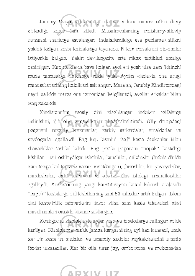 Janubiy Osiyo xalklarining oila va ni kox munosabatlari diniy e&#39;tikodiga karab fark kiladi. Musulmonlarning maishimy-oilaviy turmushi shariatga asoslangan, induistlarnikiga esa patriarxalchilikni yoklab kelgan kasta koidalariga tayanada. Nikox masalalari ota-onalar ixtiyorida bulgan. Yakin davrlargacha erta nikox tartiblari amalga oshirilgan. Kup xalklarda beva kolgan ayol eri yosh ulsa xam ikkinchi marta turmushga chikishga xakki yuk. Ayrim elatlarda ona urugi munosabatlarining koldiklari saklangan. Masalan, Janubiy Xindistondagi nayri xalkida meros ona tomonidan belgilanadi, ayollar erkaklar bilan teng xukukda. Xindistonning asosiy dini xisoblangan induizm toifalarga bulinishni, ijtimoiy tengsizlikni mukaddaslashtiradi. Oliy darajadagi pogonani ruxoniy braxmanlar, xarbiy sarkardalar, amaldorlar va savdogarlar egallaydi. Eng kup kismini “sof” kasta dexkonlar bilan shaxarliklar tashkil kiladi. Eng pastki pogonani “nopok” kasbdagi kishilar – teri oshlaydigan ishchilar, kunchilar, etikduzlar (induis dinida xom teriga kul tegizish xarom xisoblangan), farroshlar, kir yuvuvchilar, murdashular, axlat tashuvchi va boshka iflos ishdagi mexnatkashlar egallaydi. Xindistonning yangi konstitusiyasi kabul kilinish arafasida “nopok” kastalarga oid kishilarning soni 50 mln.dan ortik bulgan. Islom dini kastachilik tafovutlarini inkor kilsa xam kasta tabakalari xind musulmonlari orasida kisman saklangan. Xozirgacha kishloklarda uylar kasb va tabakalarga bulingan xolda kurilgan. Kishlok markazida jamoa kengashining uyi kad kutaradi, unda xar bir kasta uz xudolari va umumiy xudolar xaykalchalarini urnatib ibodat utkazadilar. Xar bir oila turur joy, omborxona va molxonadan 