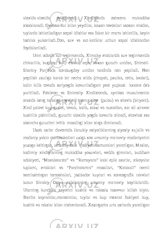 aloxida-aloxida ovkatlanadi. Xindiylarda oshxona mukaddas xisoblanadi. Ovkatni kul bilan yeydilar, kozon-tovoklari asosan misdan, tuylarda ishlatiladigan sopol idishlar esa fakat bir marta ishlatilib, keyin tashlab yuboriladi.Don, suv va sut-katiklar uchun sopol idishlardan foydalaniladi. Unni odatda kul tegirmonida, Ximalay etaklarida suv tegirmonida chikarilib, bugdoy, suli, makka, arpa, ba&#39;zan guruch unidan, Shimoli- Sharkiy Panjobda korabugdoy unidan tandirda non yopiladi. Non yopilish usuliga karab bir necha xilda (chapati, pxulka, rotla, bxakri), kalin kilib tovada sariyogda kovuriladigani yexi yupkasi kxakro deb yuritiladi. Pokiston va Shimoliy Xindistonda, ayniksa musulmonlar orasida keng tarkalgan sevimli taom palov (pulou) va shovla (biryoni). Xind palovi kuy gushti, tovuk, balik, sabzi va nuxatdan, xar xil ziravor kushilib pishiriladi, guruchi aloxida yogda kovurib olinadi, shovlasi esa aksincha guruchni ivitib masalligi bilan birga dimlanadi. Uzok asrlar davomida Janubiy osiyoliklarning siyosiy xujalik va madaniy yakin munosabatlari uziga xos umumiy ma&#39;naviy madaniyatini yuzaga keltirgan, umumiy xalk ijodiyoti namunalari yaratilgan. Maslan, kadimiy xindiylarning mukaddas yozuvlari, vedda gimnlari, buddizm adabiyoti, “Maxabxarata” va “Ramayana” kabi epik asarlar, xikoyalar tuplami, ertaklari va “Panchatantra” masallari, “Katakali” nomli teatrlashtirgan tomoshalari, jozibador kuylari va xoreografik rakvlari butun Shrakiy Osiyo xalklarining umumiy ma&#39;naviy boyliklaridir. Ularning kundalik xayotini kushik va rakssiz tasavvur kilish kiyin. Barcha bayramlar,marosimlar, tuylar va kup mexnat faoliyati kuy, kushik va rakslar bilan nishonlanadi. Xozirgacha urta asrlarda yaratilgan 