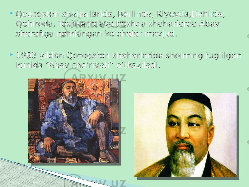  Qozoqston shaharlarida, Berlinda, Kiyevda,Dehlida, Qohiroda, Toshkentdava boshqa shaharlarda Abay sharafiga nomlangan ko’chalar mavjud.  1993 yildan Qozoqston shaharlarida shoirning tug’ilgan kunida “Abay she’riyati” o’tkaziladi. 