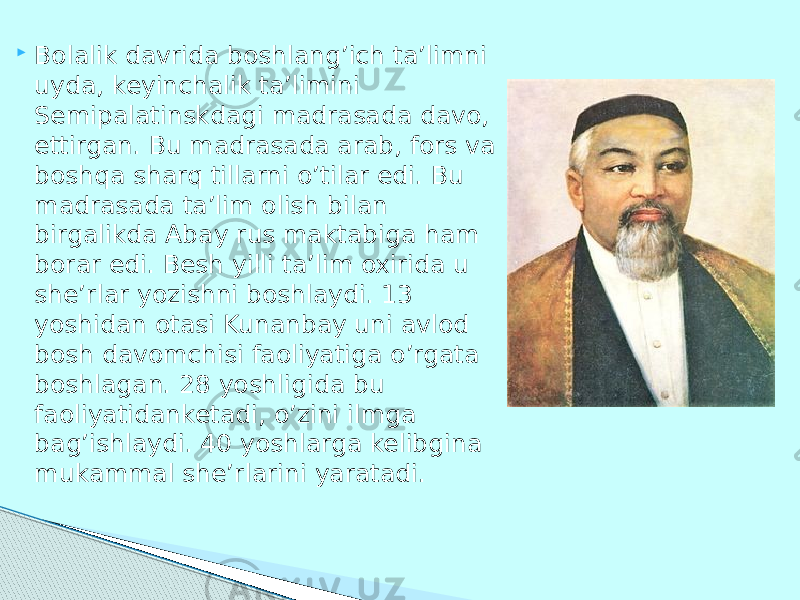  Bolalik davrida boshlang’ich ta’limni uyda, keyinchalik ta’limini Semipalatinskdagi madrasada davo, ettirgan. Bu madrasada arab, fors va boshqa sharq tillarni o’tilar edi. Bu madrasada ta’lim olish bilan birgalikda Abay rus maktabiga ham borar edi. Besh yilli ta’lim oxirida u she’rlar yozishni boshlaydi. 13 yoshidan otasi Kunanbay uni avlod bosh davomchisi faoliyatiga o’rgata boshlagan. 28 yoshligida bu faoliyatidanketadi, o’zini ilmga bag’ishlaydi. 40 yoshlarga kelibgina mukammal she’rlarini yaratadi. 