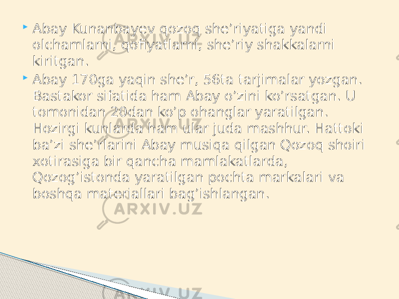  Abay Kunanbayev qozoq she’riyatiga yandi olchamlarni, qofiyatlarni, she’riy shakkalarni kiritgan.  Abay 170ga yaqin she’r, 56ta tarjimalar yozgan. Bastakor sifatida ham Abay o’zini ko’rsatgan. U tomonidan 20dan ko’p ohanglar yaratilgan. Hozirgi kunlarda ham ular juda mashhur. Hattoki ba’zi she’rlarini Abay musiqa qilgan Qozoq shoiri xotirasiga bir qancha mamlakatlarda, Qozog’istonda yaratilgan pochta markalari va boshqa materiallari bag’ishlangan. 