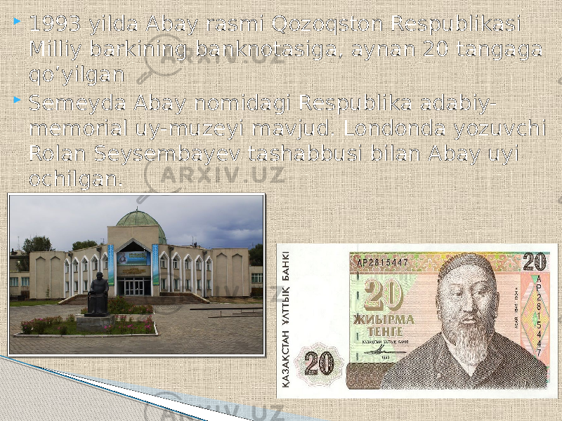  1993 yilda Abay rasmi Qozoqston Respublikasi Milliy barkining banknotasiga, aynan 20 tangaga qo’yilgan  Semeyda Abay nomidagi Respublika adabiy- memorial uy-muzeyi mavjud. Londonda yozuvchi Rolan Seysembayev tashabbusi bilan Abay uyi ochilgan. 