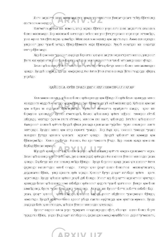 Янги шароитга осон мослашадиган ҳамда уни осонгина ўзлаштиришга тайёр бўлганлар сангвиник мижоздир. Флегматик мижоз эса вазмин, оғир карвон бўлгани учун янги оила шароитига секинлик билан мослашади. Бир мослашиб олганидан кейин эса уни ўзгартиришни сира-сира истамайди, унча-мунча гап-сўзга парво қилмайди. Меланхолик мижозлар ҳам шунга яқин. Аммо сал нарсадан уларнинг руҳи тушиб кетади, бўлар-бўлмасга хафа бўлаверади. Руҳий жиҳатдан эса ниҳоятда сезгир бўлишади. Ҳар бир мижоз турининг юқорида берилган қисқача шартли характеристикасини, уларнинг ўзига хос хусусиятларини билиб олган қайнона-келинларнинг тил топиб кетишлари осон кўчади. Баъзи қайноналар ўғлини келинидан қизғонади ва оқибатда келини билан келишолмасдан қолади. Бундай низолар, одатда камфарзанд ёки ёлғиз ўғил отасиз оилада ўсган тақдирда кўпроқ учрайди. ҚАЙНОНА-КУЁВ ОРАСИДАГИ КЕЛИШМОВЧИЛИКЛАР Келишмовчиликлар қайнона билан куёв орасида ҳам бўлади Ичкуёв баъзи ҳолларда келин хонадонига моддий жиҳатдан қарам бўлади (ҳеч бўлмаганда уй-жой масаласида). Қайнона ҳамиша ҳам зийрак ва андишали бўлавермайди. Куёвнинг психолгик хушёрлиги ошади, эрки эса бирмунча қисилади. Буниси етмагандай, баъзан қайноналар куёвга ноўрин гапларни айтиб юборади, кесатади (қизим сенга айтаман, келиним сен эшит, қабилида). Бетайин қайнонанинг ёшларнинг оилавий ҳаётига бундай қўпол равишда аралашиши туфайли турли низоларни юзага келтиради. Бундан келин ҳам оғир аҳволга тушади. Бир ёқда эри, иккинчи томонда туққан волидаси ўртада қозилик қилишга ҳаракат қилади. Бундай қобилият эса ҳаммада ҳам бўлавермайди. Келин оқибатда ё онаси, ёки эри томонига ўтади. Ҳар иккала ҳолда ҳам оила барбод бўлиши мумкин. Шундай ҳолларнинг олдини олиш учун қайнона ёшлар ҳаётига камрок аралашмоги керак. Баъзи қайноналар қизини (айниқса, рус оилаларида) куёвидан ёки аксинча ўғлини келинидан рашк қилади. Оқибатда эса яна низолар пайдо бўлади. Бунда биринчи ҳолда рашк қиз онанинг ёлғиз фарзанди эканлигидан келиб чиқади. Илгари қизи фақат онаси билангина маслаҳатлашган, дардлашган бўлса, улар орасига куёв киради. Қизнинг бутун диққат эътибори куёвга - эрига қаратилади. Бунда қайнона куёвни рақиб деб билади. Унинг ҳар бир ҳатти-ҳаракатини кузатади. ҳолларда баъзи қайноналар нима сабабдан куёвининг қасдига тушиб қолганини ўзлари ҳам била олмайдилар, бунга турли баҳоналар топадилар. Аслида эса бунинг битта-ю-битта сабаби бор - рашк, фақат қизини қизғанишдир. Қизининг олдида унинг обрўсини туширмоқчи бўлади, камситади. Бундай ҳолатни келин эрнинг уйида яшаган жуфтларда ҳам кузатиш мумкин. Бунда юқорида баён қилинганидек, қайнона ўғлини келинидан қизғонади. Бунинг олдини олиш учун турмушга чиққанларидан сўнг, айниқса онаси билан бирга турадиган бўлса, ундан ўз диққат-эътиборини, фарзандлик меҳр-муҳаббатини дариғ тутмаслиги, 