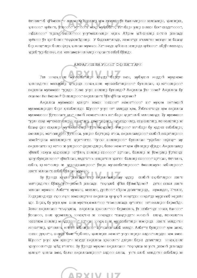 ёлғизлатиб қўймаслиги лозим. Қайноналар ҳам аввало, ўз ёшликларини эслашлари, қолаверса, қизининг куёвига, ўғлининг хотинига меҳр муҳаббати, эътибори улар оиласи бахт-саодатининг, иқболининг гарови эканлигини унутмасликлари керак. Айрим қайноналар онгсиз равишда куёвини ўз эри билан таққослайдилар. У бадавлатликда, жамиятда эгаллаган мавқеи ва бошқа бир жиҳатлари билан фарқ қилиши мумкин. Натижада қайнона назарида куёвнинг обрўи пасаяди, қараб турибсизки, яна келишмовчиликлар чиқишига сабаб бўлади. АЖРАЛИШ ВА УНИНГ ОҚИБАТЛАРИ Гап никоҳ-оила муносабатлари ҳақида борар экан, шубҳасиз жиддий муҳокама қилинадиган масалалар қаторида никоҳ-оила муносабатларининг бузилиши, эр-хотинларнинг ажралиш муаммоси туради. Нима учун оилалар бузилади? Ажралиш ўзи нима? Ажралиш бу яхшими ёки ёмонми? Оилаларнинг ажралишига йўл қўйиш керакми? Ажралиш муаммоси ҳозирги замон инсоният жамиятининг энг муҳим ижтимоий муаммоларидан бири ҳисобланади. Шунинг учун чет элларда ҳам, Ўзбекистонда ҳам ажралиш муаммосини ўрганишга кенг илмий жамоатчилик эътибори қаратилиб келинмоқда. Бу муаммони турли соҳа мутахассислари: юристлар, демографлар, иқтисодчилар, социологлар, психологлар ва бошқа фан соҳалари мутахассислари ўрганмоқдалар. Уларнинг эътибори бу ҳодиса сабаблари, омиллари, мотивларини ўрганиш, уларни бартараф этиш, ажралишларнинг салбий асоратларини камайтириш масалаларига қаратилган. Чунки оилаларнинг бузилиши туфайли нафақат шу ажралишган эр-хотин ва уларнинг фарзандлари, балки жамият ҳам кўп зарар кўради. Ажралишлар кўплаб нохуш ҳодисалар: нотўлиқ оилалар сонининг ортиши, болалар ва ўсмирлар ўртасида қонунбузарликнинг кўпайиши, педагогик назоратсиз қолган болалар сонининг ортиши, ёлғизлик, собиқ эр-хотинлар ва қариндошларнинг ўзаро муносабатларининг ёмонлашуви кабиларнинг юзага келишига сабаб бўлиши мумкин. Бу ўринда ҳақли равишда агар ажралишлар шу қадар салбий оқибатларни юзага келтирадиган бўлса, уни расмий равишда тақиқлаб қўйса бўлмайдими? - деган савол юзага келиши мумкин. Албатта мумкин, масалан, дунёнинг айрим давлатларида, жумладан, Италия, Нидерландияда яқин-яқин замонларгача ажралиш ҳуқуқий жиҳатдан ниҳоятда мураккаб жараён эди. Бироқ, бу усул ҳам оила мустаҳкамлигини таъминлашда кутилган натижаларни бермайди. Балки ажралишни таъқиқлаш, ажралиш эркинлигини бермаслик, ўз навбатида никоҳ ёшининг ўсишини, оила қурмаслик, никоҳгача ва никоҳдан ташқаридаги жинсий алоқа, психологик носоғлом оилалар миқдорининг ортиши никоҳ-оила муносабатлари замирида юзага келадиган жиноятлар, қотиллик, хиёнат кабиларнинг ортишига олиб келади. Албатта буларнинг ҳам шахс, инсон руҳияти, оилада бола тарбияси, қолаверса жамият учун зарари олдингилардан кам эмас. Шунинг учун ҳам ҳозирги вақтда ажралиш эркинлиги деярли барча давлатлар никоҳ-оила қонунчилигида қайд этилган. Бу ўринда муҳими ажралишни тақиқлаш ва унга расмий равишда ҳалақит қилиш эмас, балки ажралишларнинг олдини олиш, унга олиб келадиган сабаблар ва 