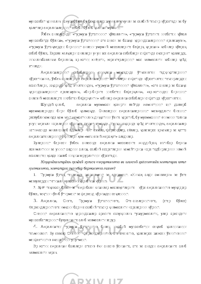 муносабат қанчалик нохуш бўлса бу баҳоналар шунчалик кучли ва салбий таъсир кўрсатади ва бу ҳолатлар ажралишларнинг сабаби бўлиб қолиши мумкин. Ўзбек оилаларида: «турмуш ўртоғининг қўполлиги», «турмуш ўртоғига нисбатан қўпол муносабатда бўлиш», «турмуш ўртоғининг ота-онаси ва бошқа қариндошларининг аралашуви», «турмуш ўртоқлардан бирининг оилани умумий масалаларига бефарқ қараши» кабилар кўпроқ сабаб бўлса, Европа халқлари оилалари учун эса ажралиш сабаблари сифатида аксарият ҳолларда, ичкиликбозликка берилиш, эр-хотин хиёнати, характерларнинг мос келмаслиги кабилар қайд этилади. Ажралишларнинг сабабларини аниқлаш мақсадида ўтказилган тадқиқотларнинг кўрсатишича, ўзбек оилаларида ажралишларнинг мотивлари сифатида кўрсатилган таъсирлардан асосийлари, юқорида қайд этилганидек, «турмуш ўртоғининг қўполлиги», «ота-оналар ва бошқа қариндошларнинг аралашуви», «бир-бирига нисбатан бефарқлик», «эр-хотиндан бирининг оилавий масалаларга нисбатан бефарқлиги» кабилар ажралиш сабаблари сифатида кўрсатилган. Шундай қилиб, ажралиш муаммоси ҳозирги пайтда жамиятнинг энг долзарб муаммоларидан бири бўлиб қолмоқда. Оилаларни ажралишларининг мавжудлиги бизнинг республикамизда ҳам кенг жамоатчилик диққатини ўзига қаратиб, бу муаммонинг ечимини топиш учун керакли чораларни кўришга даъват этмоқда. Чунки юқорида қайд этилганидек, ажралишлар натижасида миллионлаб одамлар - энг аввало, фарзандлар, аёллар, қолаверса эркаклар ва ҳатто ажралишганларнинг яқинлари ҳам «маънавий жароҳат» оладилар. Буларнинг барчаси ўзбек оиласида ажралиш масаласига жиддийроқ эътибор бериш лозимлигини ва унинг олдини олиш, салбий асоратларни камайтириш чора-тадбирларини илмий асосланган ҳолда ишлаб чиқиш зарурлигини кўрсатади. Юқоридагилардан қандай хулоса чиқармоғимиз ва шахсий ҳаётимизда нималарга амал қилмоғимиз, нималарга эътибор бермоғимиз лозим? 1. Турмуш ўртоқ танлашда шошилманг ва адашманг. «Никоҳ олди омиллари» ва ўзга мавзулардан тегишли хулоса чиқариб иш кўринг. 2. Ҳаёт тақазоси билан ва тажрибали кишилар маслаҳатларига кўра ажралишингиз муқаррар бўлса, вақтни чўзиб ўтирманг ва фарзанд кўришдан сақланинг. 3. Ажралиш, Сизга, Турмуш ўртоғингизга, Ота-оналарингизга, (агар бўлса) Фарзандларингизга имкони борича салбий таъсир қилмаслиги чораларини кўринг. Сизнинг ажралишингиз қариндошлар орасига совуқчилик тушурмаслиги, улар орасидаги муносабатларнинг бузулишига олиб келмаслиги зарур. 4. Ажралишган турмуш ўртоғингиз билан ижобий муносабатни сақлаб қолинишини таъминланг. Бу аввало Сизнинг фарзандларингиз, ота-онанагиз, қолаверса шахсан ўзингизнинг манфаатингиз эканлигини унутманг. Эр-хотин ажралиши болалари отасиз ёки онасиз ўсишига, ота ва онадан ажралишига олиб келмаслиги керак. 