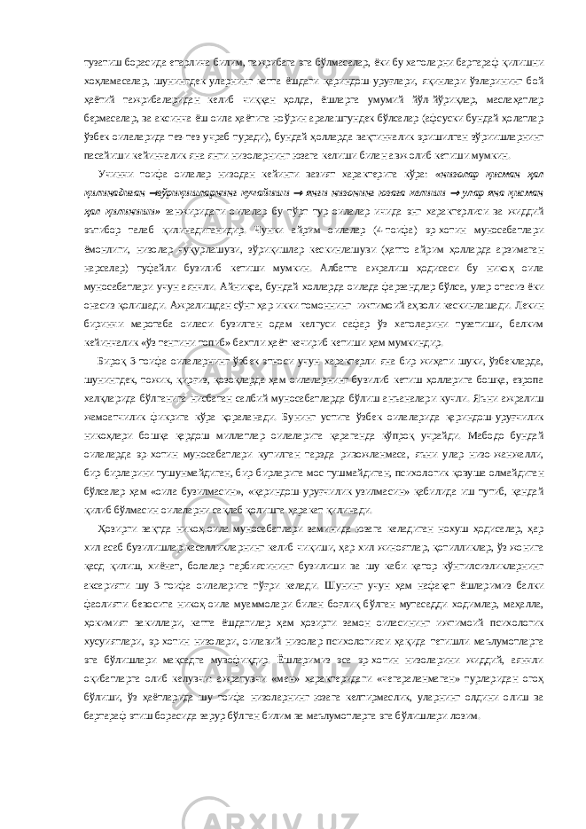 тузатиш борасида етарлича билим, тажрибага эга бўлмасалар, ёки бу хатоларни бартараф қилишни хоҳламасалар, шунингдек уларнинг катта ёшдаги қариндош-уруғлари, яқинлари ўзларининг бой ҳаётий тажрибаларидан келиб чиққан ҳолда, ёшларга умумий йўл-йўриқлар, маслаҳатлар бермасалар, ва аксинча ёш оила ҳаётига ноўрин аралашгундек бўлсалар (афсуски бундай ҳолатлар ўзбек оилаларида тез-тез учраб туради), бундай ҳолларда вақтинчалик эришилган зўриишларнинг пасайиши кейинчалик яна янги низоларнинг юзага келиши билан авж олиб кетиши мумкин. Учинчи тоифа оилалар низодан кейинги вазият характерига кўра: «низолар қисман ҳал қилинадиган  зўриқишларнинг кучайиши  янги низонинг юзага келиши  улар яна қисман ҳал қилиниши» занжиридаги оилалар бу тўрт тур оилалар ичида энг характерлиси ва жиддий эътибор талаб қилинадиганидир. Чунки айрим оилалар (4-тоифа) эр-хотин муносабатлари ёмонлиги, низолар чуқурлашуви, зўриқишлар кескинлашуви (ҳатто айрим ҳолларда арзимаган нарсалар) туфайли бузилиб кетиши мумкин. Албатта ажралиш ҳодисаси бу никоҳ оила муносабатлари учун аянчли. Айниқса, бундай холларда оилада фарзандлар бўлса, улар отасиз ёки онасиз қолишади. Ажралишдан сўнг ҳар икки томоннинг ижтимоий аҳволи кескинлашади. Лекин биринчи маротаба оиласи бузилган одам келгуси сафар ўз хатоларини тузатиши, балким кейинчалик «ўз тенгини топиб» бахтли ҳаёт кечириб кетиши ҳам мумкиндир. Бироқ 3-тоифа оилаларнинг ўзбек этноси учун характерли яна бир жиҳати шуки, ўзбекларда, шунингдек, тожик, қирғиз, қозоқларда ҳам оилаларнинг бузилиб кетиш ҳолларига бошқа, европа халқларида бўлганига нисбатан салбий муносабатларда бўлиш анъаналари кучли. Яъни ажралиш жамоатчилик фикрига кўра қораланади. Бунинг устига ўзбек оилаларида қариндош-уруғчилик никоҳлари бошқа қардош миллатлар оилаларига қараганда кўпроқ учрайди. Мабодо бундай оилаларда эр-хотин муносабатлари кутилган тарзда ривожланмаса, яъни улар низо-жанжалли, бир-бирларини тушунмайдиган, бир-бирларига мос тушмайдиган, психологик қовуша олмайдиган бўлсалар ҳам «оила бузилмасин», «қариндош-уруғчилик узилмасин» қабилида иш тутиб, қандай қилиб бўлмасин оилаларни сақлаб қолишга ҳаракат қилинади. Ҳозирги вақтда никоҳ-оила муносабатлари заминида юзага келадиган нохуш ҳодисалар, ҳар хил асаб бузилишлар касалликларнинг келиб чиқиши, ҳар хил жиноятлар, қотилликлар, ўз жонига қасд қилиш, хиёнат, болалар тарбиясининг бузилиши ва шу каби қатор кўнгилсизликларнинг аксарияти шу 3-тоифа оилаларига тўғри келади. Шунинг учун ҳам нафақат ёшларимиз балки фаолияти бевосита никоҳ-оила муаммолари билан боғлиқ бўлган мутасадди ходимлар, маҳалла, ҳокимият вакиллари, катта ёшдагилар ҳам ҳозирги замон оиласининг ижтимоий психологик хусуиятлари, эр-хотин низолари, оилавий низолар психологияси ҳақида тегишли маълумотларга эга бўлишлари мақсадга мувофиқдир. Ёшларимиз эса эр-хотин низоларини жиддий, аянчли оқибатларга олиб келувчи: ажратувчи «мен» характеридаги «чегараланмаган» турларидан огоҳ бўлиши, ўз ҳаётларида шу тоифа низоларнинг юзага келтирмаслик, уларнинг олдини олиш ва бартараф этиш борасида зарур бўлган билим ва маълумотларга эга бўлишлари лозим. 