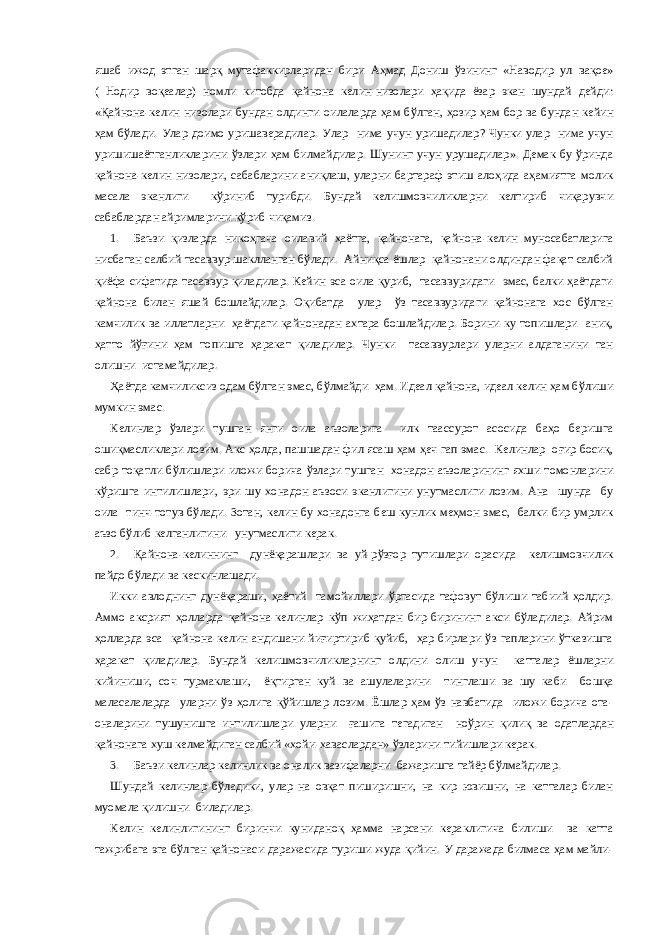 яшаб ижод этган шарқ мутафаккирларидан бири Аҳмад Дониш ўзининг «Наводир ул вақое» ( Нодир воқеалар) номли китобда қайнона келин-низолари ҳақида ёзар экан шундай дейди: «Қайнона-келин низолари бундан олдинги оилаларда ҳам бўлган, ҳозир ҳам бор ва бундан кейин ҳам бўлади. Улар доимо уришаверадилар. Улар нима учун уришадилар? Чунки улар нима учун уришишаётганликларини ўзлари ҳам билмайдилар. Шунинг учун урушадилар». Демак бу ўринда қайнона-келин низолари, сабабларини аниқлаш, уларни бартараф этиш алоҳида аҳамиятга молик масала эканлиги кўриниб турибди. Бундай келишмовчиликларни келтириб чиқарувчи сабаблардан айримларини кўриб чиқамиз. 1. Баъзи қизларда никоҳгача оилавий ҳаётга, қайнонага, қайнона-келин муносабатларига нисбатан салбий тасаввур шаклланган бўлади. Айниқса ёшлар қайнонани олдиндан фақат салбий қиёфа сифатида тасаввур қиладилар. Кейин эса оила қуриб, тасаввуридаги эмас, балки ҳаётдаги қайнона билан яшай бошлайдилар. Оқибатда улар ўз тасаввуридаги қайнонага хос бўлган камчилик ва иллатларни ҳаётдаги қайнонадан ахтара бошлайдилар. Борини-ку топишлари аниқ, ҳатто йўғини ҳам топишга ҳаракат қиладилар. Чунки тасаввурлари уларни алдаганини тан олишни истамайдилар. Ҳаётда камчиликсиз одам бўлган эмас, бўлмайди ҳам. Идеал қайнона, идеал келин ҳам бўлиши мумкин эмас. Келинлар ўзлари тушган янги оила аъзоларига илк таассурот асосида баҳо беришга ошиқмасликлари лозим. Акс ҳолда, пашшадан фил ясаш ҳам ҳеч гап эмас. Келинлар оғир босиқ, сабр-тоқатли бўлишлари иложи борича ўзлари тушган хонадон аъзоларининг яхши томонларини кўришга интилишлари, эри шу хонадон аъзоси эканлигини унутмаслиги лозим. Ана шунда бу оила тинч-тотув бўлади. Зотан, келин бу хонадонга беш кунлик меҳмон эмас, балки бир умрлик аъзо бўлиб келганлигини унутмаслиги керак. 2. Қайнона-келиннинг дунёқарашлари ва уй-рўзғор тутишлари орасида келишмовчилик пайдо бўлади ва кескинлашади. Икки авлоднинг дунёқараши, ҳаётий тамойиллари ўртасида тафовут бўлиши табиий ҳолдир. Аммо аксрият ҳолларда қайнона-келинлар кўп жиҳатдан бир-бирининг акси бўладилар. Айрим ҳолларда эса қайнона-келин андишани йиғиртириб қуйиб, ҳар бирлари ўз гапларини ўтказишга ҳаракат қиладилар. Бундай келишмовчиликларнинг олдини олиш учун катталар ёшларни кийиниши, соч турмаклаши, ёқтирган куй ва ашулаларини тинглаши ва шу каби бошқа маласалаларда уларни ўз ҳолига қўйишлар лозим. Ёшлар ҳам ўз навбатида иложи борича ота- оналарини тушунишга интилишлари уларни ғашига тегадиган ноўрин қилиқ ва одатлардан қайнонага хуш келмайдиган салбий «хойи-хаваслардан» ўзларини тийишлари керак. 3. Баъзи келинлар келинлик ва оналик вазифаларни бажаришга тайёр бўлмайдилар. Шундай келинлар бўладики, улар на овқат пиширишни, на кир ювишни, на катталар билан муомала қилишни биладилар. Келин келинлигининг биринчи куниданоқ ҳамма нарсани кераклигича билиши ва катта тажрибага эга бўлган қайнонаси даражасида туриши жуда қийин. У даражада билмаса ҳам майли- 