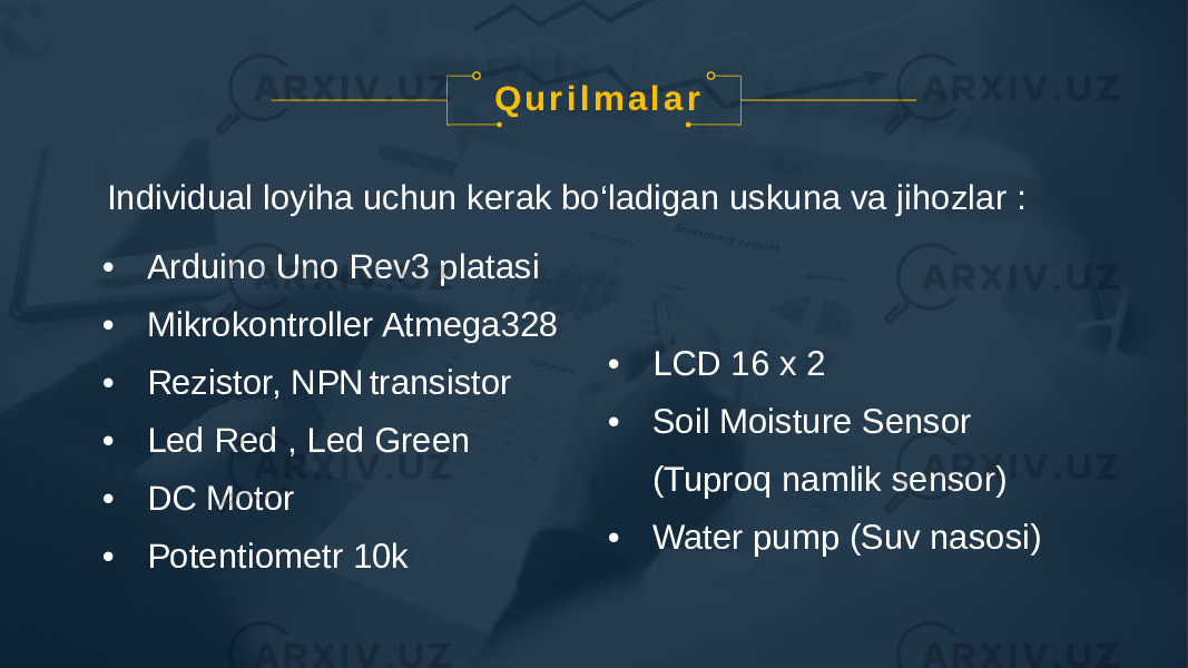 • Arduino Uno Rev3 platasi • Mikrokontroller Atmega328 • Rezistor, NPN transistor • Led Red , Led Green • DC Motor • Potentiometr 10k • LCD 16 x 2 • Soil Moisture Sensor (Tuproq namlik sensor) • Water pump (Suv nasosi)Q u r i l m a l a r Individual loyiha uchun kerak bo‘ladigan uskuna va jihozlar : 