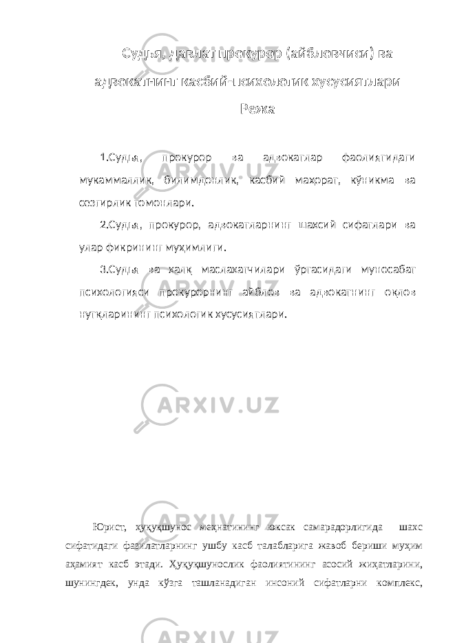 Судья, давлат прокурор (айбловчиси) ва адвокатнинг касбий-психологик хусусиятлари Режа 1.Судья, прокурор ва адвокатлар фаолиятидаги мукаммаллик, билимдонлик, касбий маҳорат, кўникма ва сезгирлик томонлари. 2.Судья, прокурор, адвокатларнинг шахсий сифатлари ва улар фикрининг муҳимлиги. 3. Судья ва халқ маслахатчилари ўртасидаги муносабат психологияси прокурорнинг айблов ва адвокатнинг оқлов нутқларининг психологик хусусиятлари. Юрист, ҳуқуқшунос меҳнатининг юксак самарадорлигида шахс сифатидаги фазилатларнинг ушбу касб талабларига жавоб бериши муҳим аҳамият касб этади. Ҳуқуқшунослик фаолиятининг асосий жиҳатларини, шунингдек, унда кўзга ташланадиган инсоний сифатларни комплекс, 