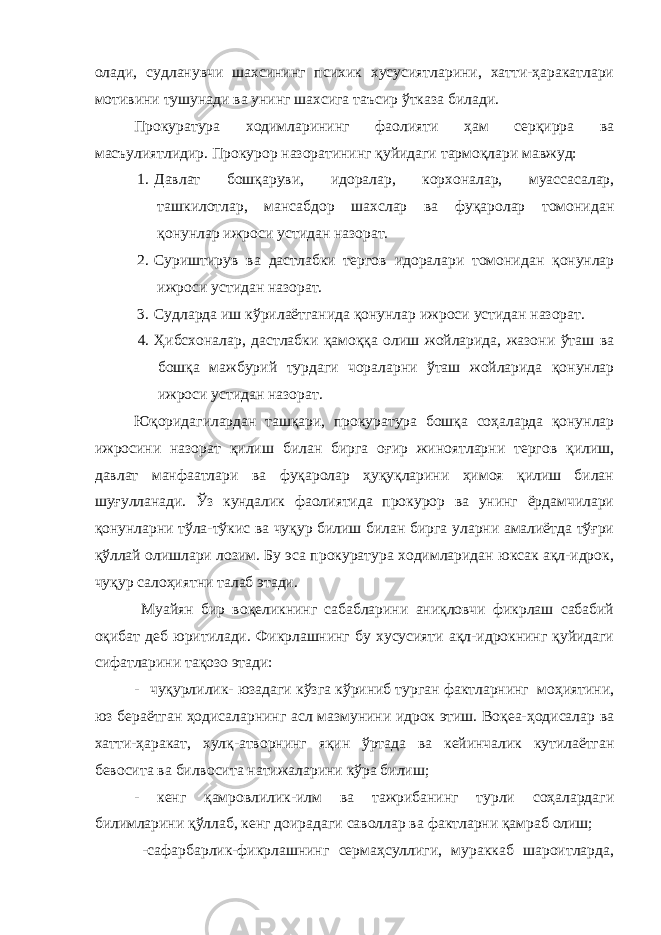 олади, судланувчи шахсининг психик хусусиятларини, хатти-ҳаракатлари мотивини тушунади ва унинг шахсига таъсир ўтказа билади. Прокуратура ходимларининг фаолияти ҳам серқирра ва масъулиятлидир. Прокурор назоратининг қуйидаги тармоқлари мавжуд: 1. Давлат бошқаруви, идоралар, корхоналар, муассасалар, ташкилотлар, мансабдор шахслар ва фуқаролар томонидан қонунлар ижроси устидан назорат. 2. Суриштирув ва дастлабки тергов идоралари томонидан қонунлар ижроси устидан назорат. 3. Судларда иш кўрилаётганида қонунлар ижроси устидан назорат. 4. Ҳибсхоналар, дастлабки қамоққа олиш жойларида, жазони ўташ ва бошқа мажбурий турдаги чораларни ўташ жойларида қонунлар ижроси устидан назорат. Юқоридагилардан ташқари, прокуратура бошқа соҳаларда қонунлар ижросини назорат қилиш билан бирга оғир жиноятларни тергов қилиш, давлат манфаатлари ва фуқаролар ҳуқуқларини ҳимоя қилиш билан шуғулланади. Ўз кундалик фаолиятида прокурор ва унинг ёрдамчилари қонунларни тўла-тўкис ва чуқур билиш билан бирга уларни амалиётда тўғри қўллай олишлари лозим. Бу эса прокуратура ходимларидан юксак ақл-идрок, чуқур салоҳиятни талаб этади. Муайян бир воқеликнинг сабабларини аниқловчи фикрлаш сабабий оқибат деб юритилади. Фикрлашнинг бу хусусияти ақл-идрокнинг қуйидаги сифатларини тақозо этади: - чуқурлилик- юзадаги кўзга кўриниб турган фактларнинг моҳиятини, юз бераётган ҳодисаларнинг асл мазмунини идрок этиш. Воқеа-ҳодисалар ва хатти-ҳаракат, хулқ-атворнинг яқин ўртада ва кейинчалик кутилаётган бевосита ва билвосита натижаларини кўра билиш; - кенг қамровлилик-илм ва тажрибанинг турли соҳалардаги билимларини қўллаб, кенг доирадаги саволлар ва фактларни қамраб олиш; -сафарбарлик-фикрлашнинг сермаҳсуллиги, мураккаб шароитларда, 