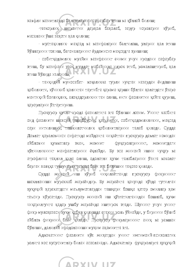 хавфли вазиятларда билимларини сафарбар этиш ва қўллай билиш; -тезкорлик- шароитни дарҳол баҳолаб, зарур чораларни кўриб, масалани ўша заҳоти ҳал қилиш; - мустақиллик- мақсад ва вазифаларни белгилаш, уларни ҳал этиш йўлларини топиш, бегоналарнинг ёрдамисиз мақсадга эришиш; - собитқадамлик- муайян вазифанинг ечими учун иродани сафарбар этиш, бу вазифани узоқ муддат мобайнида идрок этиб, режалаштириб, ҳал этиш йўлида изланиш; - танқидий муносабат- воқеликка турли нуқтаи назардан ёндашиш қобилияти, кўникиб қолинган тартибга қарама-қарши бўлган ҳолатдаги ўзаро мантиқий боғлиқлик, алоқадорликни тан олиш, янги фаолиятни қайта қуриш, қарорларни ўзгартириш. Прокурор кучли ирода фазилатига эга бўлиши лозим. Унинг касбига оид фаолияти шахсий ташаббусни, қатъиятни, собитқадамлиликни, мақсад сари интилишни, ташкилотчилик қобилиятларини талаб қилади. Судда Давлат қораловчиси сифатида майдонга чиқаётган прокурор давлат номидан айбловни қувватлар экан, жамият фуқароларининг, жамиятдаги кўпчиликнинг манфаатларини ёқлайди. Бу эса жиноий ишни чуқур ва атрофлича таҳлил қила олиш, адолатли ҳукм талабларини ўзига ваколат берган халққа тушунарли тарзда баён эта билишни тақозо қилади. Судда жиноий иш кўриб чиқилаётганда прокурор фикрининг шаклланиши мураккаб жараёндир. Бу жараёнга қонунда кўзда тутилган ҳуқуқий ҳаракатдаги маълумотлардан ташқари бошқа қатор омиллар ҳам таъсир кўрсатади. Прокурор жиноий иш қўзғатилганидан бошлаб, ҳукм чиқарилгунга қадар ушбу жараёнда иштирок этади. Шунинг учун унинг фикр-мулоҳазаси ҳукм қабул қилишда етакчи роль ўйнайди, у биринчи бўлиб айблов фикрини баён қилади. Прокурор фикрларининг аниқ ва равшан бўлиши, далилий ифодаланиши муҳим аҳамиятга эга. Адвокатнинг фаолияти кўп жиҳатдан унинг ижтимоий-психологик ролига хос хусусиятлар билан асосланади. Адвокатлар фуқароларга ҳуқуқий 