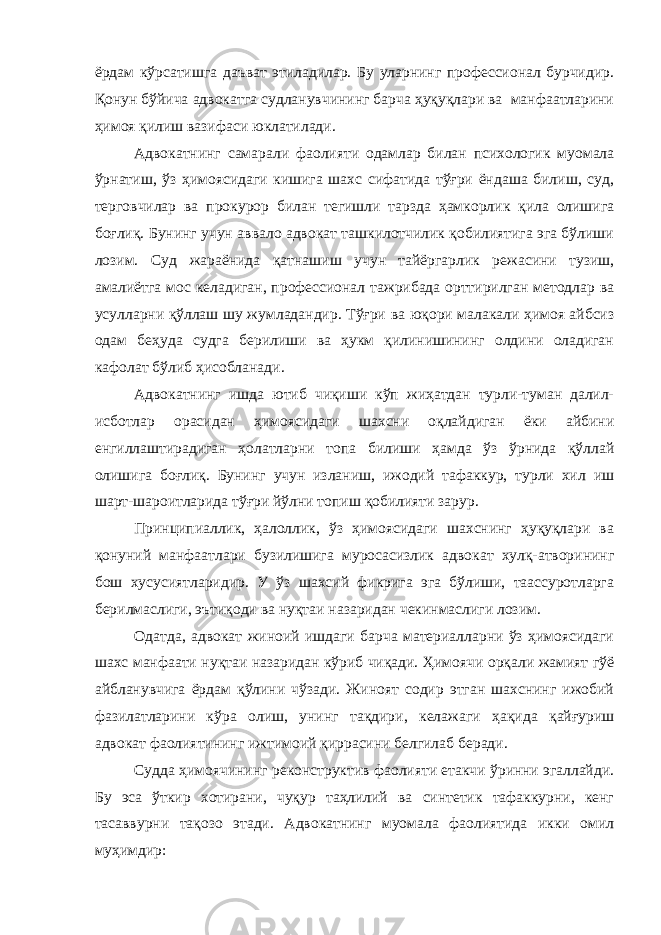 ёрдам кўрсатишга даъват этиладилар. Бу уларнинг профессионал бурчидир. Қонун бўйича адвокатга судланувчининг барча ҳуқуқлари ва манфаатларини ҳимоя қилиш вазифаси юклатилади. Адвокатнинг самарали фаолияти одамлар билан психологик муомала ўрнатиш, ўз ҳимоясидаги кишига шахс сифатида тўғри ёндаша билиш, суд, терговчилар ва прокурор билан тегишли тарзда ҳамкорлик қила олишига боғлиқ. Бунинг учун аввало адвокат ташкилотчилик қобилиятига эга бўлиши лозим. Суд жараёнида қатнашиш учун тайёргарлик режасини тузиш, амалиётга мос келадиган, профессионал тажрибада орттирилган методлар ва усулларни қўллаш шу жумладандир. Тўғри ва юқори малакали ҳимоя айбсиз одам беҳуда судга берилиши ва ҳукм қилинишининг олдини оладиган кафолат бўлиб ҳисобланади. Адвокатнинг ишда ютиб чиқиши кўп жиҳатдан турли-туман далил- исботлар орасидан ҳимоясидаги шахсни оқлайдиган ёки айбини енгиллаштирадиган ҳолатларни топа билиши ҳамда ўз ўрнида қўллай олишига боғлиқ. Бунинг учун изланиш, ижодий тафаккур, турли хил иш шарт-шароитларида тўғри йўлни топиш қобилияти зарур. Принципиаллик, ҳалоллик, ўз ҳимоясидаги шахснинг ҳуқуқлари ва қонуний манфаатлари бузилишига муросасизлик адвокат хулқ-атворининг бош хусусиятларидир. У ўз шахсий фикрига эга бўлиши, таассуротларга берилмаслиги, эътиқоди ва нуқтаи назаридан чекинмаслиги лозим. Одатда, адвокат жиноий ишдаги барча материалларни ўз ҳимоясидаги шахс манфаати нуқтаи назаридан кўриб чиқади. Ҳимоячи орқали жамият гўё айбланувчига ёрдам қўлини чўзади. Жиноят содир этган шахснинг ижобий фазилатларини кўра олиш, унинг тақдири, келажаги ҳақида қайғуриш адвокат фаолиятининг ижтимоий қиррасини белгилаб беради. Судда ҳимоячининг реконструктив фаолияти етакчи ўринни эгаллайди. Бу эса ўткир хотирани, чуқур таҳлилий ва синтетик тафаккурни, кенг тасаввурни тақозо этади. Адвокатнинг муомала фаолиятида икки омил муҳимдир: 