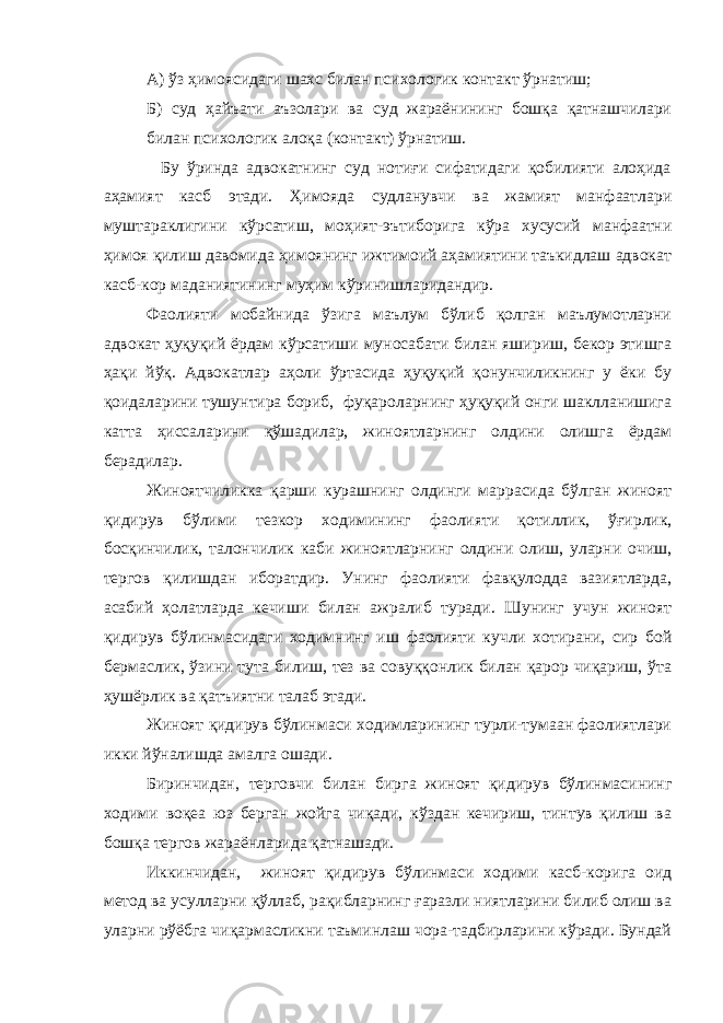 А) ўз ҳимоясидаги шахс билан психологик контакт ўрнатиш; Б) суд ҳайъати аъзолари ва суд жараёнининг бошқа қатнашчилари билан психологик алоқа (контакт) ўрнатиш. Бу ўринда адвокатнинг суд нотиғи сифатидаги қобилияти алоҳида аҳамият касб этади. Ҳимояда судланувчи ва жамият манфаатлари муштараклигини кўрсатиш, моҳият-эътиборига кўра хусусий манфаатни ҳимоя қилиш давомида ҳимоянинг ижтимоий аҳамиятини таъкидлаш адвокат касб-кор маданиятининг муҳим кўринишларидандир. Фаолияти мобайнида ўзига маълум бўлиб қолган маълумотларни адвокат ҳуқуқий ёрдам кўрсатиши муносабати билан яшириш, бекор этишга ҳақи йўқ. Адвокатлар аҳоли ўртасида ҳуқуқий қонунчиликнинг у ёки бу қоидаларини тушунтира бориб, фуқароларнинг ҳуқуқий онги шаклланишига катта ҳиссаларини қўшадилар, жиноятларнинг олдини олишга ёрдам берадилар. Жиноятчиликка қарши курашнинг олдинги маррасида бўлган жиноят қидирув бўлими тезкор ходимининг фаолияти қотиллик, ўғирлик, босқинчилик, талончилик каби жиноятларнинг олдини олиш, уларни очиш, тергов қилишдан иборатдир. Унинг фаолияти фавқулодда вазиятларда, асабий ҳолатларда кечиши билан ажралиб туради. Шунинг учун жиноят қидирув бўлинмасидаги ходимнинг иш фаолияти кучли хотирани, сир бой бермаслик, ўзини тута билиш, тез ва совуққонлик билан қарор чиқариш, ўта ҳушёрлик ва қатъиятни талаб этади. Жиноят қидирув бўлинмаси ходимларининг турли-тумаан фаолиятлари икки йўналишда амалга ошади. Биринчидан, терговчи билан бирга жиноят қидирув бўлинмасининг ходими воқеа юз берган жойга чиқади, кўздан кечириш, тинтув қилиш ва бошқа тергов жараёнларида қатнашади. Иккинчидан, жиноят қидирув бўлинмаси ходими касб-корига оид метод ва усулларни қўллаб, рақибларнинг ғаразли ниятларини билиб олиш ва уларни рўёбга чиқармасликни таъминлаш чора-тадбирларини кўради. Бундай 