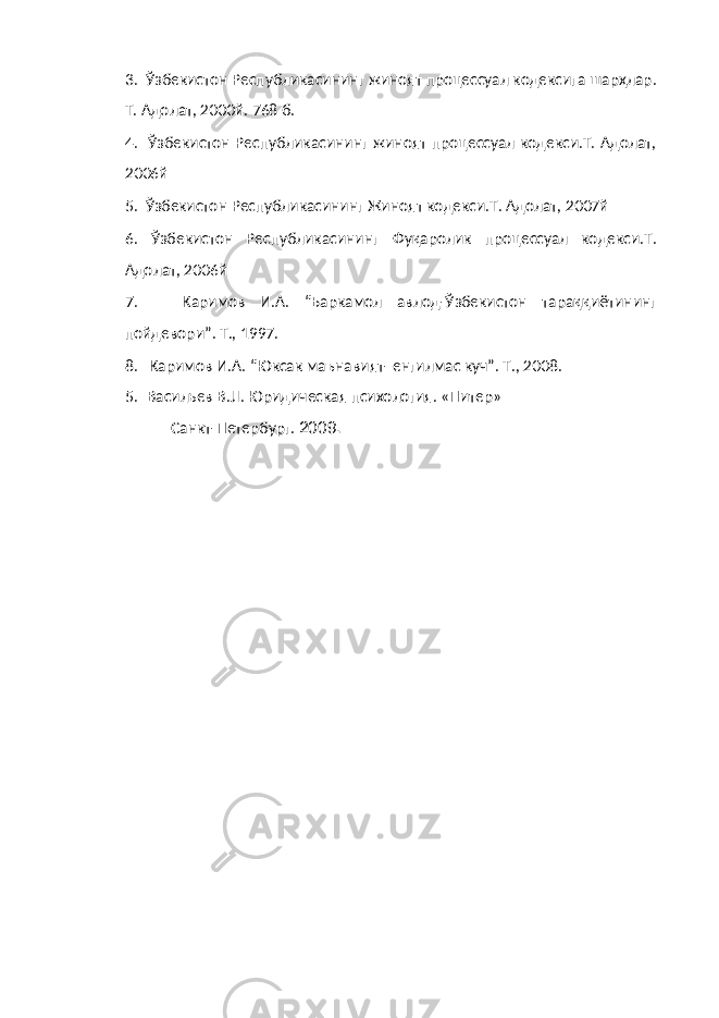 3. Ўзбекистон Республикасининг жиноят процессуал кодексига шарҳлар. Т. Адолат, 2000й. 768 б. 4. Ўзбекистон Республикасининг жиноят процессуал кодекси.Т. Адолат, 2006й 5. Ўзбекистон Республикасининг Жиноят кодекси.Т. Адолат, 2007й 6. Ўзбекистон Республикасининг Фуқаролик процессуал кодекси.Т. Адолат, 2006й 7. Каримов И.А. “Баркамол авлод-Ўзбекистон тараққиётининг пойдевори”. Т., 1997. 8. Каримов И.А. “Юксак маънавият- енгилмас куч”. Т., 2008. 5. Васильев B . JI . Юридическая психология. «Питер» Санкт-Петербург. 200 9 . 