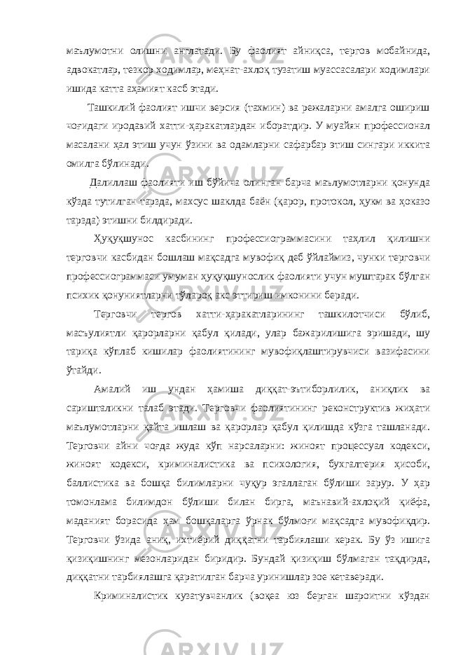 маълумотни олишни англатади. Бу фаолият айниқса, тергов мобайнида, адвокатлар, тезкор ходимлар, меҳнат-ахлоқ тузатиш муассасалари ходимлари ишида катта аҳамият касб этади. Ташкилий фаолият ишчи версия (тахмин) ва режаларни амалга ошириш чоғидаги иродавий хатти-ҳаракатлардан иборатдир. У муайян профессионал масалани ҳал этиш учун ўзини ва одамларни сафарбар этиш сингари иккита омилга бўлинади. Далиллаш фаолияти иш бўйича олинган барча маълумотларни қонунда кўзда тутилган тарзда, махсус шаклда баён (қарор, протокол, ҳукм ва ҳоказо тарзда) этишни билдиради. Ҳуқуқшунос касбининг профессиограммасини таҳлил қилишни терговчи касбидан бошлаш мақсадга мувофиқ деб ўйлаймиз, чунки терговчи профессиограммаси умуман ҳуқуқшунослик фаолияти учун муштарак бўлган психик қонуниятларни тўлароқ акс эттириш имконини беради. Терговчи тергов хатти-ҳаракатларининг ташкилотчиси бўлиб, масъулиятли қарорларни қабул қилади, улар бажарилишига эришади, шу тариқа кўплаб кишилар фаолиятининг мувофиқлаштирувчиси вазифасини ўтайди. Амалий иш ундан ҳамиша диққат-эътиборлилик, аниқлик ва саришталикни талаб этади. Терговчи фаолиятининг реконструктив жиҳати маълумотларни қайта ишлаш ва қарорлар қабул қилишда кўзга ташланади. Терговчи айни чоғда жуда кўп нарсаларни: жиноят процессуал кодекси, жиноят кодекси, криминалистика ва психология, бухгалтерия ҳисоби, баллистика ва бошқа билимларни чуқур эгаллаган бўлиши зарур. У ҳар томонлама билимдон бўлиши билан бирга, маънавий-ахлоқий қиёфа, маданият борасида ҳам бошқаларга ўрнак бўлмоғи мақсадга мувофиқдир. Терговчи ўзида аниқ, ихтиёрий диққатни тарбиялаши керак. Бу ўз ишига қизиқишнинг мезонларидан биридир. Бундай қизиқиш бўлмаган тақдирда, диққатни тарбиялашга қаратилган барча уринишлар зое кетаверади. Криминалистик кузатувчанлик (воқеа юз берган шароитни кўздан 