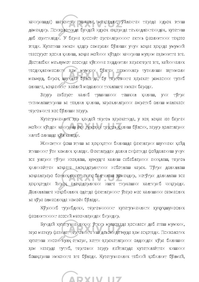 кечиришда) шароитни режали, мақсадли, ўйланган тарзда идрок этиш демакдир. Психологияда бундай идрок юқорида таъкидланганидек, кузатиш деб юритилади. У барча ҳиссиёт органларининг актив фаолиятини тақозо этади. Кузатиш имкон қадар самарали бўлиши учун воқеа ҳақида умумий таассурот ҳосил қилиш, воқеа жойини кўздан кечириш муҳим аҳамиятга эга. Дастлабки маълумот асосида кўпинча зиддиятли характерга эга, кейинчалик тасдиқланмаслиги ҳам мумкин бўлган тахминлар тузилиши эҳтимоли мавжуд, бироқ шундай бўлса-да, бу терговчига ҳаракат режасини тузиб олишга, воқеанинг хаёлий моделини тиклашга имкон беради. Зарур ахборот келиб тушишини ташкил қилиш, уни тўғри тизимлаштириш ва таҳлил қилиш, кераклиларини ажратиб олиш малакаси терговчига хос бўлиши зарур. Кузатувчанлик ҳар қандай тергов ҳаракатида, у хоҳ воқеа юз берган жойни кўздан кечириш ёки гувоҳни тергов қилиш бўлсин, зарур ҳолатларни илғаб олишда қўл келади. Жиноятни фош этиш ва ҳақиқатни билишда фактларни шунчаки қайд этишнинг ўзи камлик қилади. Фактлардан далил сифатида фойдаланиш учун эса уларни тўғри изоҳлаш, вужудга келиш сабабларини аниқлаш, тергов қилинаётган воқеага алоқадорлигини исботлаш керак. Тўғри далиллаш воқеалараро боғлиқликни аниқ белгилаш демакдир, нотўғри далиллаш эса ҳақиқатдан йироқ алоқадорликни ишга тиркашни келтириб чиқаради. Далиллашга ноқобиллик одатда фактларнинг ўзаро мос келишини сезмаслик ва кўра олмасликда намоён бўлади. Кўриниб турибдики, терговчининг кузатувчанлиги ҳуқуқшунослик фаолиятининг асосий мезонларидан биридир. Бундай кузатувчанликни ўткир мушоҳада ҳосиласи деб аташ мумкин, зеро мазкур фазилат терговчига иш давомида жуда ҳам асқотади. Психологик кузатиш инсон хулқ-атвори, хатти-ҳаракатларини олдиндан кўра билишни ҳам назарда тутиб, терговчи зарур пайтларда кузатилаётган кишини бошқариш имконига эга бўлади. Кузатувчанлик табиий қобилият бўлмай, 