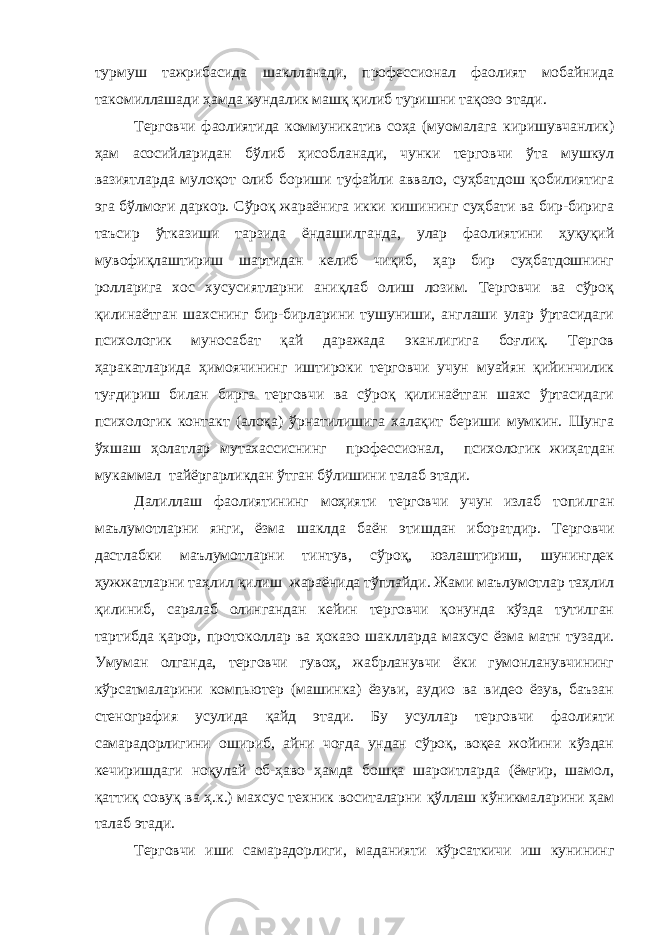 турмуш тажрибасида шаклланади, профессионал фаолият мобайнида такомиллашади ҳамда кундалик машқ қилиб туришни тақозо этади. Терговчи фаолиятида коммуникатив соҳа (муомалага киришувчанлик) ҳам асосийларидан бўлиб ҳисобланади, чунки терговчи ўта мушкул вазиятларда мулоқот олиб бориши туфайли аввало, суҳбатдош қобилиятига эга бўлмоғи даркор. Сўроқ жараёнига икки кишининг суҳбати ва бир-бирига таъсир ўтказиши тарзида ёндашилганда, улар фаолиятини ҳуқуқий мувофиқлаштириш шартидан келиб чиқиб, ҳар бир суҳбатдошнинг ролларига хос хусусиятларни аниқлаб олиш лозим. Терговчи ва сўроқ қилинаётган шахснинг бир-бирларини тушуниши, англаши улар ўртасидаги психологик муносабат қай даражада эканлигига боғлиқ. Тергов ҳаракатларида ҳимоячининг иштироки терговчи учун муайян қийинчилик туғдириш билан бирга терговчи ва сўроқ қилинаётган шахс ўртасидаги психологик контакт (алоқа) ўрнатилишига халақит бериши мумкин. Шунга ўхшаш ҳолатлар мутахассиснинг профессионал, психологик жиҳатдан мукаммал тайёргарликдан ўтган бўлишини талаб этади. Далиллаш фаолиятининг моҳияти терговчи учун излаб топилган маълумотларни янги, ёзма шаклда баён этишдан иборатдир. Терговчи дастлабки маълумотларни тинтув, сўроқ, юзлаштириш, шунингдек ҳужжатларни таҳлил қилиш жараёнида тўплайди. Жами маълумотлар таҳлил қилиниб, саралаб олингандан кейин терговчи қонунда кўзда тутилган тартибда қарор , протоколлар ва ҳоказо шаклларда махсус ёзма матн тузади. Умуман олганда, терговчи гувоҳ, жабрланувчи ёки гумонланувчининг кўрсатмаларини компьютер (машинка) ёзуви, аудио ва видео ёзув, баъзан стенография усулида қайд этади. Бу усуллар терговчи фаолияти самарадорлигини ошириб, айни чоғда ундан сўроқ, воқеа жойини кўздан кечиришдаги ноқулай об-ҳаво ҳамда бошқа шароитларда (ёмғир, шамол, қаттиқ совуқ ва ҳ.к.) махсус техник воситаларни қўллаш кўникмаларини ҳам талаб этади. Терговчи иши самарадорлиги, маданияти кўрсаткичи иш кунининг 