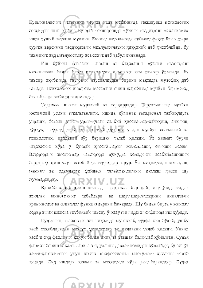 Криминалистик тахминни тергов иши мобайнида текшириш психологик жиҳатдан анча қийин. Бундай текширишда «ўзини тасдиқлаш механизми» ишга тушиб кетиши мумкин. Бунинг натижасида субъект фақат ўзи илгари сурган версияни тасдиқловчи маълумотларни ҳаққоний деб ҳисоблайди, бу тахминга зид маълумотлар эса сохта деб қабул қилинади. Иш бўйича фаразни танлаш ва баҳолашга «ўзини тасдиқлаш механизми» билан бирга психологик инверсия ҳам таъсир ўтказади, бу таъсир оқибатида терговчи версиялардан бирини мақсадга мувофиқ деб топади. Психологик инверсия масалани ечиш жараёнида муайян бир метод ёки образга мойиллик демакдир. Терговчи шахси мураккаб ва серқиррадир. Терговчининг муайян ижтимоий ролни эгаллаганлиги, ишида кўпинча эмоционал тазйиқларга учраши, баъзан унга турли-туман салбий ҳиссиётлар-ҳайиқиш, ачиниш, қўрқув, нафрат, ғазаб таъсир этиб туриши ундан муайян жисмоний ва психологик, иродавий зўр беришни талаб қилади. Ўз хизмат бурчи тақозосига кўра у бундай ҳиссиётларни жиловлаши, енгиши лозим. Юқоридаги эмоциялар таъсирида вужудга келадиган асабийлашишни бартараф этиш учун ижобий таассуротлар зарур. Ўз меҳнатидан қониқиш, жамият ва одамларга фойдаси тегаётганлигини англаш ҳисси шу жумладандир. Қарийб ҳар бир иш юзасидан терговчи бир пайтнинг ўзида содир этилган жиноятнинг сабаблари ва шарт-шароитларини аниқловчи криминолог ва социолог функцияларини бажаради. Шу билан бирга у жиноят содир этган шахсга тарбиявий таъсир ўтказувчи педагог сифатида иш кўради. Судьянинг фаолияти эса ниҳоятда мураккаб, турфа хил бўлиб, ушбу касб соҳибларидан махсус фазилатлар ва малакани талаб қилади. Унинг касбга оид фаолияти қонун билан аниқ ва равшан белгилаб қўйилган. Судья фармон бериш ваколатларига эга, уларни давлат номидан қўллайди, бу эса ўз хатти-ҳаракатлари учун юксак профессионал масъулият ҳиссини талаб қилади. Суд ишлари ҳажми ва моҳиятига кўра ранг-барангдир. Судья 