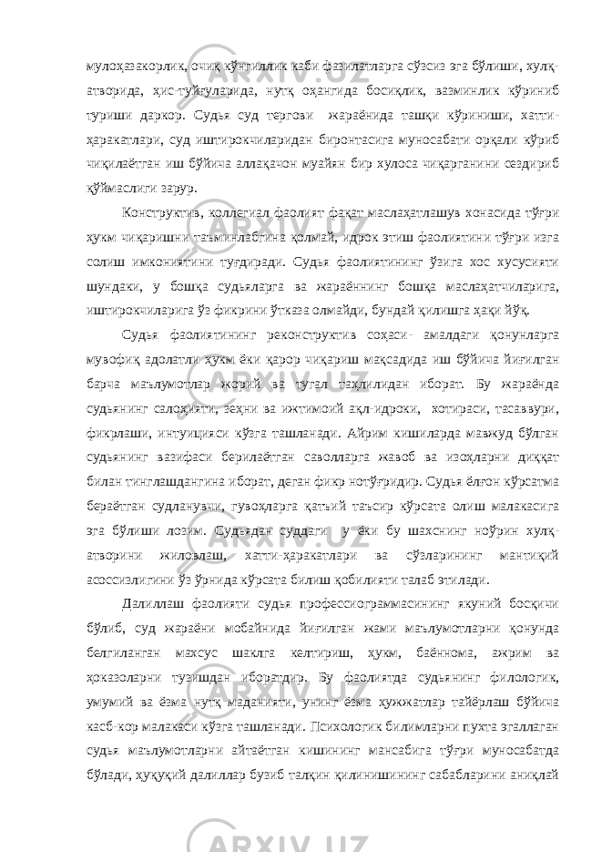 мулоҳазакорлик, очиқ кўнгиллик каби фазилатларга сўзсиз эга бўлиши, хулқ- атворида, ҳис-туйғуларида, нутқ оҳангида босиқлик, вазминлик кўриниб туриши даркор. Судья суд тергови жараёнида ташқи кўриниши, хатти- ҳаракатлари, суд иштирокчиларидан биронтасига муносабати орқали кўриб чиқилаётган иш бўйича аллақачон муайян бир хулоса чиқарганини сездириб қўймаслиги зарур. Конструктив, коллегиал фаолият фақат маслаҳатлашув хонасида тўғри ҳукм чиқаришни таъминлабгина қолмай, идрок этиш фаолиятини тўғри изга солиш имкониятини туғдиради. Судья фаолиятининг ўзига хос хусусияти шундаки, у бошқа судьяларга ва жараённинг бошқа маслаҳатчиларига, иштирокчиларига ўз фикрини ўтказа олмайди, бундай қилишга ҳақи йўқ. Судья фаолиятининг реконструктив соҳаси- амалдаги қонунларга мувофиқ адолатли ҳукм ёки қарор чиқариш мақсадида иш бўйича йиғилган барча маълумотлар жорий ва тугал таҳлилидан иборат. Бу жараёнда судьянинг салоҳияти, зеҳни ва ижтимоий ақл-идроки, хотираси, тасаввури, фикрлаши, интуицияси кўзга ташланади. Айрим кишиларда мавжуд бўлган судьянинг вазифаси берилаётган саволларга жавоб ва изоҳларни диққат билан тинглашдангина иборат, деган фикр нотўғридир. Судья ёлғон кўрсатма бераётган судланувчи, гувоҳларга қатъий таъсир кўрсата олиш малакасига эга бўлиши лозим. Судьядан суддаги у ёки бу шахснинг ноўрин хулқ- атворини жиловлаш, хатти-ҳаракатлари ва сўзларининг мантиқий асоссизлигини ўз ўрнида кўрсата билиш қобилияти талаб этилади. Далиллаш фаолияти судья профессиограммасининг якуний босқичи бўлиб, суд жараёни мобайнида йиғилган жами маълумотларни қонунда белгиланган махсус шаклга келтириш, ҳукм, баённома, ажрим ва ҳоказоларни тузишдан иборатдир. Бу фаолиятда судьянинг филологик, умумий ва ёзма нутқ маданияти, унинг ёзма ҳужжатлар тайёрлаш бўйича касб-кор малакаси кўзга ташланади. Психологик билимларни пухта эгаллаган судья маълумотларни айтаётган кишининг мансабига тўғри муносабатда бўлади, ҳуқуқий далиллар бузиб талқин қилинишининг сабабларини аниқлай 