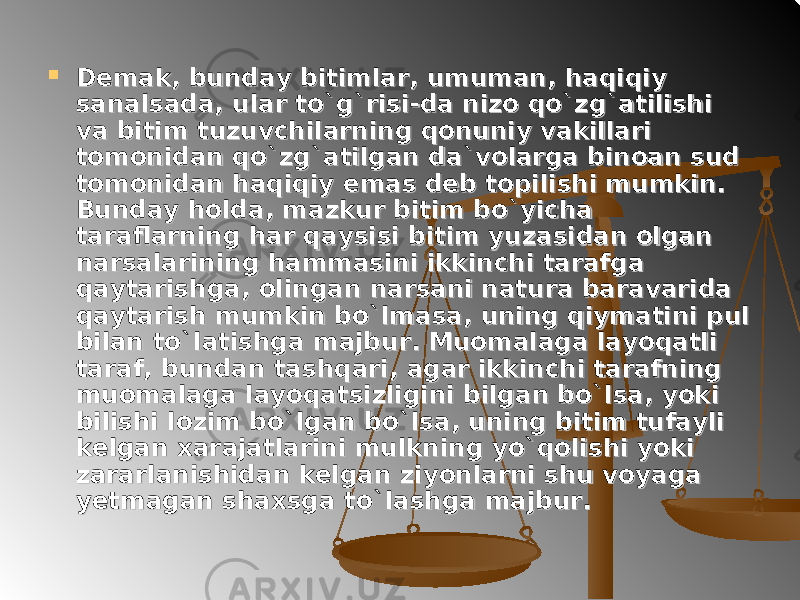  Demak, bunday bitimlar, umuman, haqiqiy Demak, bunday bitimlar, umuman, haqiqiy sanalsada, ular to`g`risi-da nizo qo`zg`atilishi sanalsada, ular to`g`risi-da nizo qo`zg`atilishi va bitim tuzuvchilarning qonuniy vakillari va bitim tuzuvchilarning qonuniy vakillari tomonidan qo`zg`atilgan da`volarga binoan sud tomonidan qo`zg`atilgan da`volarga binoan sud tomonidan haqiqiy emas deb topilishi mumkin. tomonidan haqiqiy emas deb topilishi mumkin. Bunday holda, mazkur bitim bo`yicha Bunday holda, mazkur bitim bo`yicha taraflarning har qaysisi bitim yuzasidan olgan taraflarning har qaysisi bitim yuzasidan olgan narsalarining hammasini ikkinchi tarafga narsalarining hammasini ikkinchi tarafga qaytarishga, olingan narsani natura baravarida qaytarishga, olingan narsani natura baravarida qaytarish mumkin bo`lmasa, uning qiymatini pul qaytarish mumkin bo`lmasa, uning qiymatini pul bilan to`latishga majbur. Muomalaga layoqatli bilan to`latishga majbur. Muomalaga layoqatli taraf, bundan tashqari, agar ikkinchi tarafning taraf, bundan tashqari, agar ikkinchi tarafning muomalaga layoqatsizligini bilgan bo`lsa, yoki muomalaga layoqatsizligini bilgan bo`lsa, yoki bilishi lozim bo`lgan bo`lsa, uning bitim tufayli bilishi lozim bo`lgan bo`lsa, uning bitim tufayli kelgan xarajatlarini mulkning yo`qolishi yoki kelgan xarajatlarini mulkning yo`qolishi yoki zararlanishidan kelgan ziyonlarni shu voyaga zararlanishidan kelgan ziyonlarni shu voyaga yetmagan shaxsga to`lashga majbur.yetmagan shaxsga to`lashga majbur. 