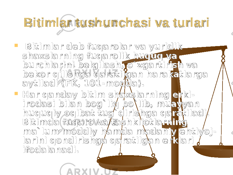 Bitimlar tushunchasi va turlariBitimlar tushunchasi va turlari  Bitimlar deb fuqarolar va yuridik Bitimlar deb fuqarolar va yuridik shaxslarning fuqarolik huquq va shaxslarning fuqarolik huquq va burchlarini belgilash, o`zgartirish va burchlarini belgilash, o`zgartirish va bekor qilishga qaratilgan harakatlarga bekor qilishga qaratilgan harakatlarga aytiladi (FK, 101-modda).aytiladi (FK, 101-modda).  Har qanday bitim shaxslarning erki-Har qanday bitim shaxslarning erki- irodasi bilan bog`liq bo`lib, muayyan irodasi bilan bog`liq bo`lib, muayyan huquqiy oqibat tug`dirishga qaratiladi. huquqiy oqibat tug`dirishga qaratiladi. Bitimda fuqaro va tashkilotlarning Bitimda fuqaro va tashkilotlarning ma`lum moddiy hamda madaniy ehtiyoj-ma`lum moddiy hamda madaniy ehtiyoj- larini qondirishga qaratilgan erklari larini qondirishga qaratilgan erklari ifodalanadi.ifodalanadi. 