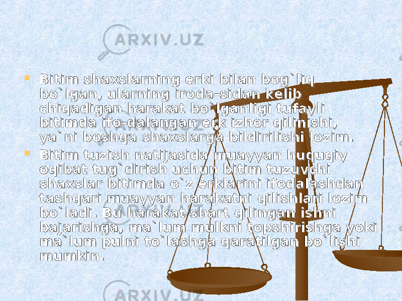  Bitim shaxslarning erki bilan bog`liq Bitim shaxslarning erki bilan bog`liq bo`lgan, ularning iroda-sidan kelib bo`lgan, ularning iroda-sidan kelib chiqadigan harakat bo`lganligi tufayli chiqadigan harakat bo`lganligi tufayli bitimda ifo-dalangan erk izhor qilinishi, bitimda ifo-dalangan erk izhor qilinishi, ya`ni boshqa shaxslarga bildirilishi lozim.ya`ni boshqa shaxslarga bildirilishi lozim.  Bitim tuzish natijasida muayyan huquqiy Bitim tuzish natijasida muayyan huquqiy oqibat tug`dirish uchun bitim tuzuvchi oqibat tug`dirish uchun bitim tuzuvchi shaxslar bitimda o`z erklarini ifodalashdan shaxslar bitimda o`z erklarini ifodalashdan tashqari muayyan harakatni qilishlari lozim tashqari muayyan harakatni qilishlari lozim bo`ladi. Bu harakat shart qilingan ishni bo`ladi. Bu harakat shart qilingan ishni bajarishga, ma`lum mulkni topshirishga yoki bajarishga, ma`lum mulkni topshirishga yoki ma`lum pulni to`lashga qaratilgan bo`lishi ma`lum pulni to`lashga qaratilgan bo`lishi mumkin.mumkin. 