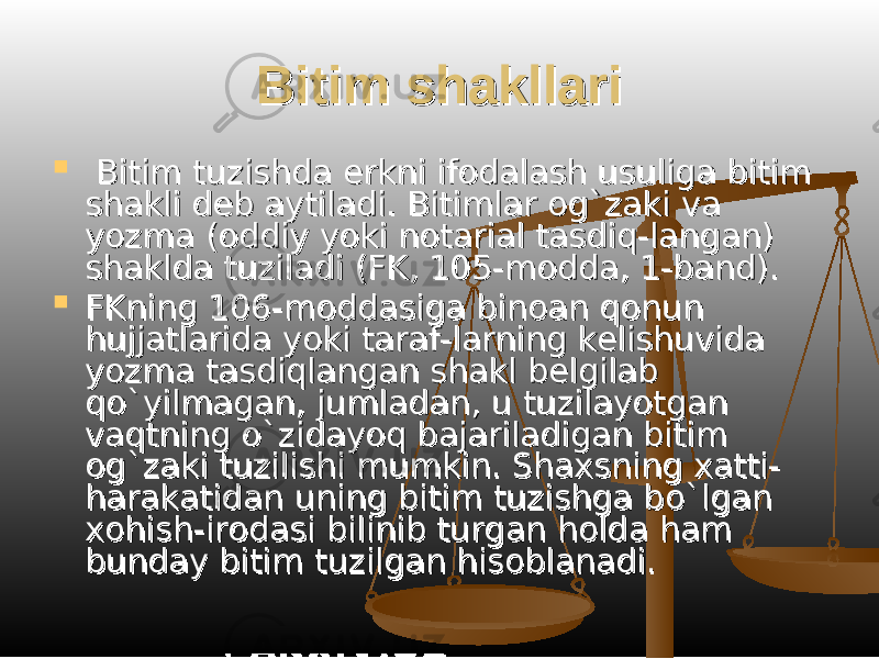 Bitim shakllariBitim shakllari  Bitim tuzishda erkni ifodalash usuliga bitim Bitim tuzishda erkni ifodalash usuliga bitim shakli deb aytiladi. Bitimlar og`zaki va shakli deb aytiladi. Bitimlar og`zaki va yozma (oddiy yoki notarial tasdiq-langan) yozma (oddiy yoki notarial tasdiq-langan) shaklda tuziladi (FK, 105-modda, 1-band).shaklda tuziladi (FK, 105-modda, 1-band).  FKning 106-moddasiga binoan qonun FKning 106-moddasiga binoan qonun hujjatlarida yoki taraf-larning kelishuvida hujjatlarida yoki taraf-larning kelishuvida yozma tasdiqlangan shakl belgilab yozma tasdiqlangan shakl belgilab qo`yilmagan, jumladan, u tuzilayotgan qo`yilmagan, jumladan, u tuzilayotgan vaqtning o`zidayoq bajariladigan bitim vaqtning o`zidayoq bajariladigan bitim og`zaki tuzilishi mumkin. Shaxsning xatti-og`zaki tuzilishi mumkin. Shaxsning xatti- harakatidan uning bitim tuzishga bo`lgan harakatidan uning bitim tuzishga bo`lgan xohish-irodasi bilinib turgan holda ham xohish-irodasi bilinib turgan holda ham bunday bitim tuzilgan hisoblanadi.bunday bitim tuzilgan hisoblanadi. 