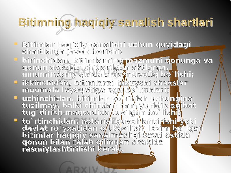 Bitimning haqiqiy sanalish shartlariBitimning haqiqiy sanalish shartlari  Bitimlar haqiqiy sanalishi uchun quyidagi Bitimlar haqiqiy sanalishi uchun quyidagi shartlarga javob berishi:shartlarga javob berishi:  birinchidan, bitimlarning mazmuni qonunga va birinchidan, bitimlarning mazmuni qonunga va qonun asosida chiqarilgan aktlarga, qonun asosida chiqarilgan aktlarga, umuminsoniy qoidalarga muvofiq bo`lishi;umuminsoniy qoidalarga muvofiq bo`lishi;  ikkinchidan, bitimlarni tuzuvchi shaxslar ikkinchidan, bitimlarni tuzuvchi shaxslar muomala layoqatiga ega bo`lishlari;muomala layoqatiga ega bo`lishlari;  uchinchidan, bitimlar ko`rinish uchungina uchinchidan, bitimlar ko`rinish uchungina tuzilmay, balki chindan ham yuridik oqibat tuzilmay, balki chindan ham yuridik oqibat tug`dirish maqsadida tuzilgan bo`lishi;tug`dirish maqsadida tuzilgan bo`lishi;  to`rtinchidan, notarial guvohlantirishi yoki to`rtinchidan, notarial guvohlantirishi yoki davlat ro`yxatidan o`tkazilishi lozim bo`lgan davlat ro`yxatidan o`tkazilishi lozim bo`lgan bitimlar haqiqiy sanalmasligi xavfi ostida bitimlar haqiqiy sanalmasligi xavfi ostida qonun bilan talab qilingan shaklda qonun bilan talab qilingan shaklda rasmiylashtirilishi kerak.rasmiylashtirilishi kerak. 