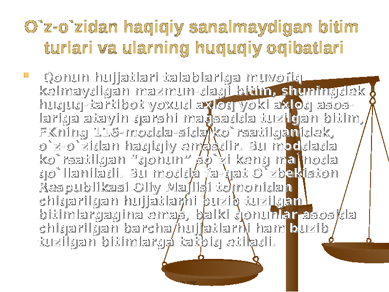 O`z-o`zidan haqiqiy sanalmaydigan bitim O`z-o`zidan haqiqiy sanalmaydigan bitim turlari va ularning huquqiy oqibatlariturlari va ularning huquqiy oqibatlari  Qonun hujjatlari talablariga muvofiq Qonun hujjatlari talablariga muvofiq kelmaydigan mazmun-dagi bitim, shuningdek kelmaydigan mazmun-dagi bitim, shuningdek huquq-tartibot yoxud axloq yoki axloq asos-huquq-tartibot yoxud axloq yoki axloq asos- lariga atayin qarshi maqsadda tuzilgan bitim, lariga atayin qarshi maqsadda tuzilgan bitim, FKning 116-modda-sida ko`rsatilganidek, FKning 116-modda-sida ko`rsatilganidek, o`z-o`zidan haqiqiy emasdir. Bu moddada o`z-o`zidan haqiqiy emasdir. Bu moddada ko`rsatilgan “qonun” so`zi keng ma`noda ko`rsatilgan “qonun” so`zi keng ma`noda qo`llaniladi. Bu modda fa-qat O`zbekiston qo`llaniladi. Bu modda fa-qat O`zbekiston Respublikasi Oliy Majlisi tomonidan Respublikasi Oliy Majlisi tomonidan chiqarilgan hujjatlarni buzib tuzilgan chiqarilgan hujjatlarni buzib tuzilgan bitimlargagina emas, balki qonunlar asosida bitimlargagina emas, balki qonunlar asosida chiqarilgan barcha hujjatlarni ham buzib chiqarilgan barcha hujjatlarni ham buzib tuzilgan bitimlarga tatbiq etiladi.tuzilgan bitimlarga tatbiq etiladi. 