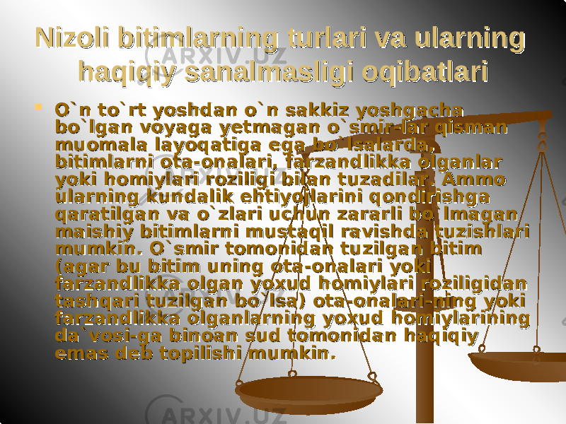 Nizoli bitimlarning turlari va ularning Nizoli bitimlarning turlari va ularning haqiqiy sanalmasligi oqibatlarihaqiqiy sanalmasligi oqibatlari  O`n to`rt yoshdan o`n sakkiz yoshgacha O`n to`rt yoshdan o`n sakkiz yoshgacha bo`lgan voyaga yetmagan o`smir-lar qisman bo`lgan voyaga yetmagan o`smir-lar qisman muomala layoqatiga ega bo`lsalarda, muomala layoqatiga ega bo`lsalarda, bitimlarni ota-onalari, farzandlikka olganlar bitimlarni ota-onalari, farzandlikka olganlar yoki homiylari roziligi bilan tuzadilar. Ammo yoki homiylari roziligi bilan tuzadilar. Ammo ularning kundalik ehtiyojlarini qondirishga ularning kundalik ehtiyojlarini qondirishga qaratilgan va o`zlari uchun zararli bo`lmagan qaratilgan va o`zlari uchun zararli bo`lmagan maishiy bitimlarni mustaqil ravishda tuzishlari maishiy bitimlarni mustaqil ravishda tuzishlari mumkin. O`smir tomonidan tuzilgan bitim mumkin. O`smir tomonidan tuzilgan bitim (agar bu bitim uning ota-onalari yoki (agar bu bitim uning ota-onalari yoki farzandlikka olgan yoxud homiylari roziligidan farzandlikka olgan yoxud homiylari roziligidan tashqari tuzilgan bo`lsa) ota-onalari-ning yoki tashqari tuzilgan bo`lsa) ota-onalari-ning yoki farzandlikka olganlarning yoxud homiylarining farzandlikka olganlarning yoxud homiylarining da`vosi-ga binoan sud tomonidan haqiqiy da`vosi-ga binoan sud tomonidan haqiqiy emas deb topilishi mumkin. emas deb topilishi mumkin. 