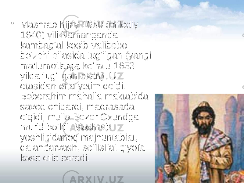 • Mashrab hijriy 1050 (milodiy 1640) yili Namanganda kambag‘al kosib Valibobo bo‘zchi oilasida tug‘ilgan (yangi ma’lumotlarga ko‘ra u 1653 yilda tug‘ilgan ekan). U otasidan erta yetim qoldi. Boborahim mahalla maktabida savod chiqardi, madrasada o‘qidi, mulla Bozor Oxundga murid bo‘ldi. Mashrab yoshligidanoq majnuntabiat, qalandarvash, so‘fisifat qiyofa kasb etib boradi.  