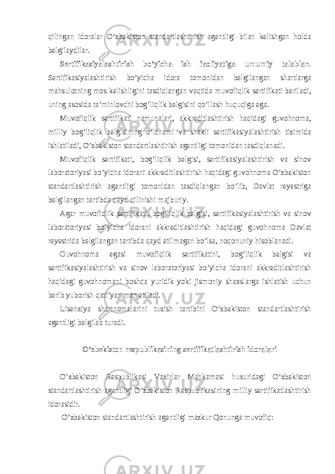 qilingan idoralar O’zbekiston standartlashtirish agentligi bilan kelishgan holda belgilaydilar. Sertifikasiyalashtirish bo’yicha ish faoliyatiga umumiy talablar . Sertifikasiyalashtirish bo’yicha idora tomonidan belgilangan shartlarga mahsulotning mos kelishligini tasdiqlangan vaqtida muvofiqlik sertifikati beriladi, uning asosida ta’minlovchi bog’liqlik belgisini qo’llash huquqiga ega. Muvofiqlik sertifikati namunalari, akkreditlashtirish haqidagi guvohnoma, milliy bog’liqlik belgisining o’lchami va shakli sertifikasiyalashtirish tizimida ishlatiladi, O’zbekiston standartlashtirish agentligi tomonidan tasdiqlanadi. Muvofiqlik sertifikati, bog’liqlik belgisi, sertifikasiyalashtirish va sinov laboratoriyasi bo’yicha idorani akkreditlashtirish haqidagi guvohnoma O’zbekiston standartlashtirish agentligi tomonidan tasdiqlangan bo’lib, Davlat reyestriga belgilangan tartibda qayd qilinishi majburiy. Agar muvofiqlik sertifikati, bog’liqlik belgisi, sertifikasiyalashtirish va sinov laboratoriyasi bo’yicha idorani akkreditlashtirish haqidagi guvohnoma Davlat reyestrida belgilangan tartibda qayd etilmagan bo’lsa, noqonuniy hisoblanadi. Guvohnoma egasi muvofiqlik sertifikatini, bog’liqlik belgisi va sertifikasiyalashtirish va sinov laboratoriyasi bo’yicha idorani akkreditlashtirish haqidagi guvohnomani boshqa yuridik yoki jismoniy shaxslarga ishlatish uchun berib yuborish qati’yan man etiladi. Lisenziya shartnomalarini tuzish tartibini O’zbekiston standartlashtirish agentligi belgilab turadi. O’zbekiston respublikasining sertifikatlashtirish idoralari O’zbekiston Respublikasi Vazirlar Mahkamasi huzuridagi O’zbekiston standartlashtirish agentligi O’zbekiston Respublikasining milliy sertifikatlashtirish idorasidir. O’zbekiston standartlashtirish agentligi mazkur Qonunga muvofiq: 