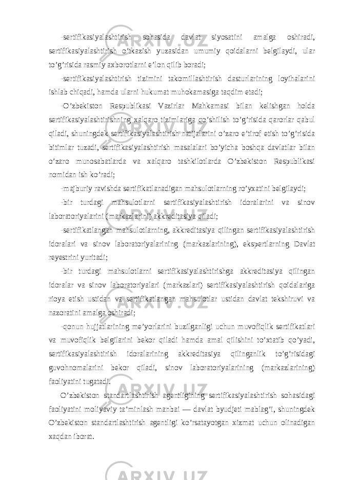 -sertifikasiyalashtirish sohasida davlat siyosatini amalga oshiradi, sertifikasiyalashtirish o’tkazish yuzasidan umumiy qoidalarni belgilaydi, ular to’g’risida rasmiy axborotlarni e’lon qilib boradi; -sertifikasiyalashtirish tizimini takomillashtirish dasturlarining loyihalarini ishlab chiqadi, hamda ularni hukumat muhokamasiga taqdim etadi; -O’zbekiston Respublikasi Vazirlar Mahkamasi bilan kelishgan holda sertifikasiyalashtirishning xalqaro tizimlariga qo’shilish to’g’risida qarorlar qabul qiladi, shuningdek sertifikasiyalashtirish natijalarini o’zaro e’tirof etish to’g’risida bitimlar tuzadi, sertifikasiyalashtirish masalalari bo’yicha boshqa davlatlar bilan o’zaro munosabatlarda va xalqaro tashkilotlarda O’zbekiston Respublikasi nomidan ish ko’radi; -majburiy ravishda sertifikatlanadigan mahsulotlarning ro’yxatini belgilaydi; -bir turdagi mahsulotlarni sertifikasiyalashtirish idoralarini va sinov laboratoriyalarini (markazlarini) akkreditasiya qiladi; -sertifikatlangan mahsulotlarning, akkreditasiya qilingan sertifikasiyalashtirish idoralari va sinov laboratoriyalarining (markazlarining), ekspertlarning Davlat reyestrini yuritadi; -bir turdagi mahsulotlarni sertifikasiyalashtirishga akkreditasiya qilingan idoralar va sinov laboratoriyalari (markazlari) sertifikasiyalashtirish qoidalariga rioya etish ustidan va sertifikatlangan mahsulotlar ustidan davlat tekshiruvi va nazoratini amalga oshiradi; -qonun hujjatlarining me’yorlarini buzilganligi uchun muvofiqlik sertifikatlari va muvofiqlik belgilarini bekor qiladi hamda amal qilishini to’xtatib qo’yadi, sertifikasiyalashtirish idoralarining akkreditasiya qilinganlik to’g’risidagi guvohnomalarini bekor qiladi, sinov laboratoriyalarining (markazlarining) faoliyatini tugatadi. O’zbekiston standartlashtirish agentligining sertifikasiyalashtirish sohasidagi faoliyatini moliyaviy ta’minlash manbai — davlat byudjeti mablag’i, shuningdek O’zbekiston standartlashtirish agentligi ko’rsatayotgan xizmat uchun olinadigan xaqdan iborat. 