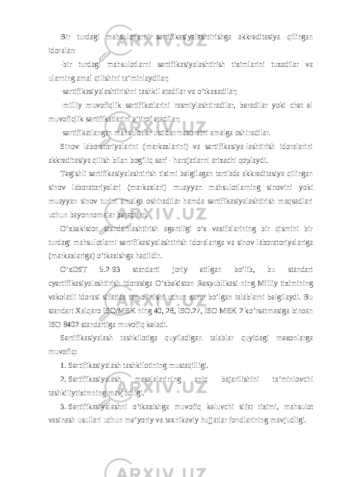 Bir turdagi mahsulotlarni sertifikasiyalashtirishga akkreditasiya qilingan idoralar: -bir turdagi mahsulotlarni sertifikasiyalashtirish tizimlarini tuzadilar va ularning amal qilishini ta’minlaydilar; -sertifikasiyalashtirishni tashkil etadilar va o’tkazadilar; -milliy muvofiqlik sertifikatlarini rasmiylashtiradilar, beradilar yoki chet el muvofiqlik sertifikatlarini e’tirof etadilar; -sertifikatlangan mahsulotlar ustidan nazoratni amalga oshiradilar. Sinov laboratoriyalarini (markazlarini) va sertifikasiya-lashtirish idoralarini akkreditasiya qilish bilan bog’liq sarf - harajatlarni arizachi qoplaydi. Tegishli sertifikasiyalashtirish tizimi belgilagan tartibda akkreditasiya qilingan sinov laboratoriyalari (markazlari) muayyan mahsulotlarning sinovini yoki muayyan sinov turini amalga oshiradilar hamda sertifikasiyalashtirish maqsadlari uchun bayonnomalar beradilar. O’zbekiston standartlashtirish agentligi o’z vazifalarining bir qismini bir turdagi mahsulotlarni sertifikasiyalashtirish idoralariga va sinov laboratoriyalariga (markazlariga) o’tkazishga haqlidir. O’zDST 5.2-93 standarti joriy etilgan bo’lib, bu standart cyertifikasiyalashtirish idorasiga O’zbekiston Respublikasi-ning Milliy tizimining vakolatli idorasi sifatida tan olinishi uchun zarur bo’lgan talablarni belgilaydi. Bu standart Xalqaro ISO/MEK ning 40, 28, ISO.27, ISO MEK 2 ko’rsatmasiga binoan ISO 8402 standartiga muvofiq keladi. Sertifikasiyalash tashkilotiga quyiladigan talablar quyidagi mezonlarga muvofiq: 1. Sertifikasiyalash tashkilotining mustaqilligi. 2. Sertifikasiyalash masalalarining aniq bajarilishini ta’minlovchi tashkiliytizimning mavjudligi. 3. Sertifikasiyalashni o’tkazishga muvofiq keluvchi sifat tizimi, mahsulot vasinash usullari uchun me’yoriy va texnikaviy hujjatlar fondlarining mavjudligi. 