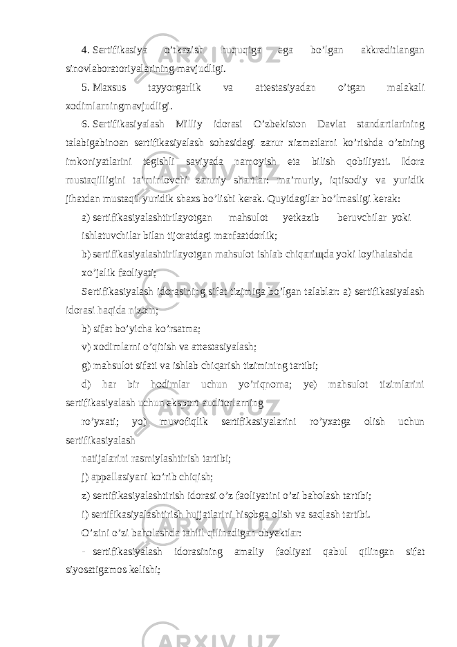 4. Sertifikasiya o’tkazish huquqiga ega bo’lgan akkreditlangan sinovlaboratoriyalarining mavjudligi. 5. Maxsus tayyorgarlik va attestasiyadan o’tgan malakali xodimlarningmavjudligi. 6. Sertifikasiyalash Milliy idorasi O’zbekiston Davlat standartlarining talabigabinoan sertifikasiyalash sohasidagi zarur xizmatlarni ko’rishda o’zining imkoniyatlarini tegishli saviyada namoyish eta bilish qobiliyati. Idora mustaqilligini ta’minlovchi zaruriy shartlar: ma’muriy, iqtisodiy va yuridik jihatdan mustaqil yuridik shaxs bo’lishi kerak. Quyidagilar bo’lmasligi kerak: a) sertifikasiyalashtirilayotgan mahsulot yetkazib beruvchilar yoki ishlatuvchilar bilan tijoratdagi manfaatdorlik; b) sertifikasiyalashtirilayotgan mahsulot ishlab chiqari щ da yoki loyihalashda xo’jalik faoliyati; Sertifikasiyalash idorasining sifat tizimiga bo’lgan talablar: a) sertifikasiyalash idorasi haqida nizom; b) sifat bo’yicha ko’rsatma; v) xodimlarni o’qitish va attestasiyalash; g) mahsulot sifati va ishlab chiqarish tizimining tartibi; d) har bir hodimlar uchun yo’riqnoma; ye) mahsulot tizimlarini sertifikasiyalash uchun eksport-auditorlarning ro’yxati; yo) muvofiqlik sertifikasiyalarini ro’yxatga olish uchun sertifikasiyalash natijalarini rasmiylashtirish tartibi; j) appellasiyani ko’rib chiqish; z) sertifikasiyalashtirish idorasi o’z faoliyatini o’zi baholash tartibi; i) sertifikasiyalashtirish hujjatlarini hisobga olish va saqlash tartibi. O’zini o’zi baholashda tahlil qilinadigan obyektlar: - sertifikasiyalash idorasining amaliy faoliyati qabul qilingan sifat siyosatigamos kelishi; 