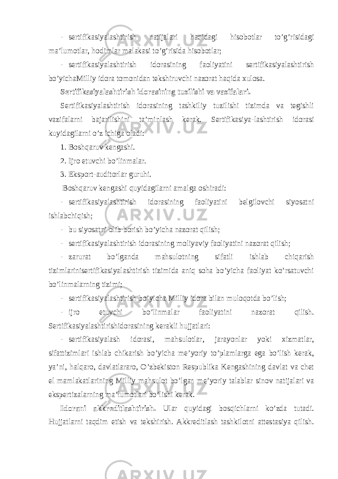 - sertifikasiyalashtirish natijalari haqidagi hisobotlar to’g’risidagi ma’lumotlar, hodimlar malakasi to’g’risida hisobotlar; - sertifikasiyalashtirish idorasining faoliyatini sertifikasiyalashtirish bo’yichaMilliy idora tomonidan tekshiruvchi nazorat haqida xulosa. Sertifikasiyalashtirish idorasining tuzilishi va vazifalari . Sertifikasiyalashtirish idorasining tashkiliy tuzilishi tizimda va tegishli vazifalarni bajarilishini ta’minlash kerak. Sertifikasiya-lashtirish idorasi kuyidagilarni o’z ichiga oladi: 1. Boshqaruv kengashi. 2. Ijro etuvchi bo’linmalar. 3. Eksport-auditorlar guruhi. Boshqaruv kengashi quyidagilarni amalga oshiradi: - sertifikasiyalashtirish idorasining faoliyatini belgilovchi siyosatni ishlabchiqish; - bu siyosatni olib borish bo’yicha nazorat qilish; - sertifikasiyalashtirish idorasining moliyaviy faoliyatini nazorat qilish; - zarurat bo’lganda mahsulotning sifatli ishlab chiqarish tizimlarinisertifikasiyalashtirish tizimida aniq soha bo’yicha faoliyat ko’rsatuvchi bo’linmalarning tizimi; - sertifikasiyalashtirish bo’yicha Milliy idora bilan muloqotda bo’lish; - ijro etuvchi bo’linmalar faoliyatini nazorat qilish. Sertifikasiyalashtirishidorasining kerakli hujjatlari: - sertifikasiyalash idorasi, mahsulotlar, jarayonlar yoki xizmatlar, sifattizimlari ishlab chikarish bo’yicha me’yoriy to’plamlarga ega bo’lish kerak, ya’ni, halqaro, davlatlararo, O’zbekiston Respublika Kengashining davlat va chet el mamlakatlarining Milliy mahsulot bo’lgan me’yoriy talablar sinov natijalari va ekspertizalarning ma’lumotlari bo’lishi kerak. Idorani akkreditlashtirish. Ular quyidagi bosqichlarni ko’zda tutadi. Hujjatlarni taqdim etish va tekshirish. Akkreditlash tashkilotni attestasiya qilish. 