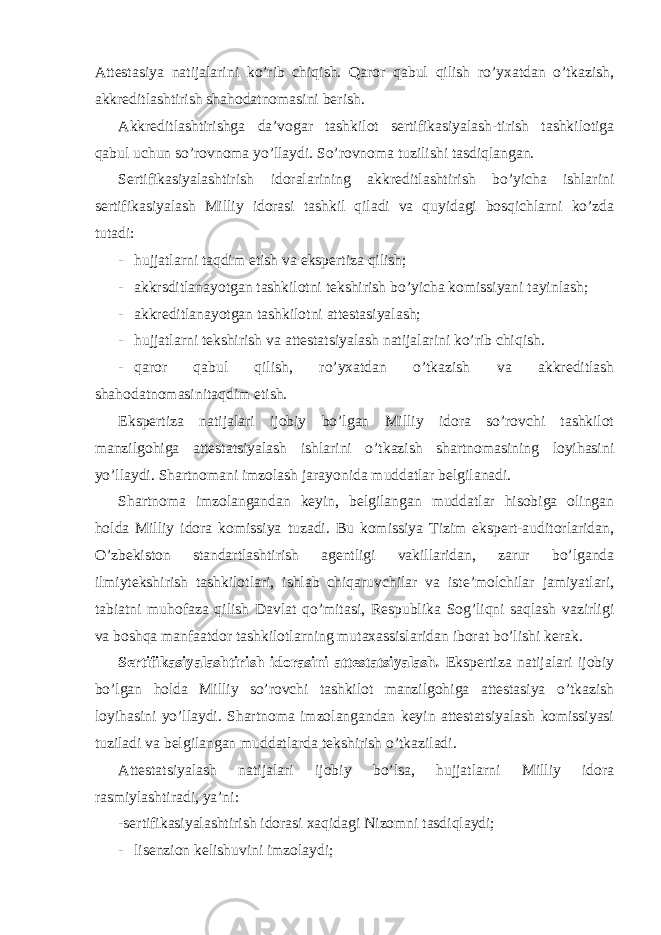 Attestasiya natijalarini ko’rib chiqish. Qaror qabul qilish ro’yxatdan o’tkazish, akkreditlashtirish shahodatnomasini berish. Akkreditlashtirishga da’vogar tashkilot sertifikasiyalash-tirish tashkilotiga qabul uchun so’rovnoma yo’llaydi. So’rovnoma tuzilishi tasdiqlangan. Sertifikasiyalashtirish idoralarining akkreditlashtirish bo’yicha ishlarini sertifikasiyalash Milliy idorasi tashkil qiladi va quyidagi bosqichlarni ko’zda tutadi: - hujjatlarni taqdim etish va ekspertiza qilish; - akkrsditlanayotgan tashkilotni tekshirish bo’yicha komissiyani tayinlash; - akkreditlanayotgan tashkilotni attestasiyalash; - hujjatlarni tekshirish va attestatsiyalash natijalarini ko’rib chiqish. - qaror qabul qilish, ro’yxatdan o’tkazish va akkreditlash shahodatnomasinitaqdim etish. Ekspertiza natijalari ijobiy bo’lgan Milliy idora so’rovchi tashkilot manzilgohiga attestatsiyalash ishlarini o’tkazish shartnomasining loyihasini yo’llaydi. Shartnomani imzolash jarayonida muddatlar belgilanadi. Shartnoma imzolangandan keyin, belgilangan muddatlar hisobiga olingan holda Milliy idora komissiya tuzadi. Bu komissiya Tizim ekspert-auditorlaridan, O’zbekiston standartlashtirish agentligi vakillaridan, zarur bo’lganda ilmiytekshirish tashkilotlari, ishlab chiqaruvchilar va iste’molchilar jamiyatlari, tabiatni muhofaza qilish Davlat qo’mitasi, Respublika Sog’liqni saqlash vazirligi va boshqa manfaatdor tashkilotlarning mutaxassislaridan iborat bo’lishi kerak. Sertifikasiyalashtirish idorasini attestatsiyalash . Ekspertiza natijalari ijobiy bo’lgan holda Milliy so’rovchi tashkilot manzilgohiga attestasiya o’tkazish loyihasini yo’llaydi. Shartnoma imzolangandan keyin attestatsiyalash komissiyasi tuziladi va belgilangan muddatlarda tekshirish o’tkaziladi. Attestatsiyalash natijalari ijobiy bo’lsa, hujjatlarni Milliy idora rasmiylashtiradi, ya’ni: -sertifikasiyalashtirish idorasi xaqidagi Nizomni tasdiqlaydi; - lisenzion kelishuvini imzolaydi; 