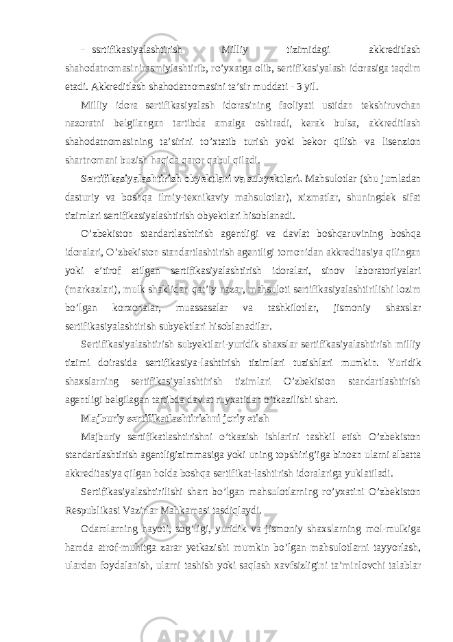 - ssrtifikasiyalashtirish Milliy tizimidagi akkreditlash shahodatnomasinirasmiylashtirib, ro’yxatga olib, sertifikasiyalash idorasiga taqdim etadi. Akkreditlash shahodatnomasini ta’sir muddati - 3 yil. Milliy idora sertifikasiyalash idorasining faoliyati ustidan tekshiruvchan nazoratni belgilangan tartibda amalga oshiradi, kerak bulsa, akkreditlash shahodatnomasining ta’sirini to’xtatib turish yoki bekor qilish va lisenzion shartnomani buzish haqida qaror qabul qiladi. Sertifikasiyalashtirish obyektlari va subyektlari. Mahsulotlar (shu jumladan dasturiy va boshqa ilmiy-texnikaviy mahsulotlar), xizmatlar, shuningdek sifat tizimlari sertifikasiyalashtirish obyektlari hisoblanadi. O’zbekiston standartlashtirish agentligi va davlat boshqaruvining boshqa idoralari, O’zbekiston standartlashtirish agentligi tomonidan akkreditasiya qilingan yoki e’tirof etilgan sertifikasiyalashtirish idoralari, sinov laboratoriyalari (markazlari), mulk shaklidan qat’iy nazar, mahsuloti sertifikasiyalashtirilishi lozim bo’lgan korxonalar, muassasalar va tashkilotlar, jismoniy shaxslar sertifikasiyalashtirish subyektlari hisoblanadilar. Sertifikasiyalashtirish subyektlari-yuridik shaxslar sertifikasiyalashtirish milliy tizimi doirasida sertifikasiya-lashtirish tizimlari tuzishlari mumkin. Yuridik shaxslarning sertifikasiyalashtirish tizimlari O’zbekiston standartlashtirish agentligi belgilagan tartibda davlat ruyxatidan o’tkazilishi shart. Majburiy sertifikatlashtirishni joriy etish Majburiy sertifikatlashtirishni o’tkazish ishlarini tashkil etish O’zbekiston standartlashtirish agentligizimmasiga yoki uning topshirig’iga binoan ularni albatta akkreditasiya qilgan holda boshqa sertifikat-lashtirish idoralariga yuklatiladi. Sertifikasiyalashtirilishi shart bo’lgan mahsulotlarning ro’yxatini O’zbekiston Respublikasi Vazirlar Mahkamasi tasdiqlaydi. Odamlarning hayoti, sog’ligi, yuridik va jismoniy shaxslarning mol-mulkiga hamda atrof-muhitga zarar yetkazishi mumkin bo’lgan mahsulotlarni tayyorlash, ulardan foydalanish, ularni tashish yoki saqlash xavfsizligini ta’minlovchi talablar 