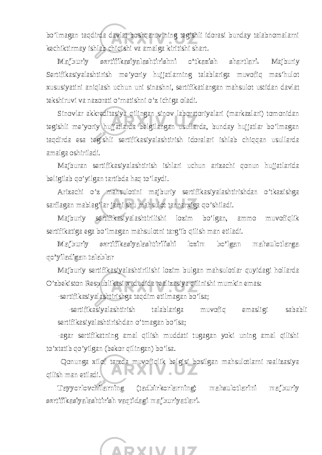 bo’lmagan taqdirda davlat boshqaruvining tegishli idorasi bunday talabnomalarni kechiktirmay ishlab chiqishi va amalga kiritishi shart. Majburiy sertifikasiyalashtirishni o’tkazish shartlari. Majburiy Sertifikasiyalashtirish me’yoriy hujjatlarning talablariga muvofiq mas’hulot xususiyatini aniqlash uchun uni sinashni, sertifikatlangan mahsulot ustidan davlat tekshiruvi va nazorati o’rnatishni o’z ichiga oladi. Sinovlar akkreditasiya qilingan sinov laboratoriyalari (markazlari) tomonidan tegishli me’yoriy hujjatlarda belgilangan usullarda, bunday hujjatlar bo’lmagan taqdirda esa tegishli sertifikasiyalashtirish idoralari ishlab chiqqan usullarda amalga oshiriladi. Majburan sertifikasiyalashtirish ishlari uchun arizachi qonun hujjatlarida beligilab qo’yilgan tartibda haq to’laydi. Arizachi o’z mahsulotini majburiy sertifikasiyalashtirishdan o’tkazishga sarflagan mablag’lar jami shu mahsulot tannarxiga qo’shiladi. Majburiy sertifikasiyalashtirilishi lozim bo’lgan, ammo muvofiqlik sertifikatiga ega bo’lmagan mahsulotni targ’ib qilish man etiladi. Majburiy sertifikasiyalashtirilishi lozim bo’lgan mahsulotlarga qo’yiladigan talablar Majburiy sertifikasiyalashtirilishi lozim bulgan mahsulotlar quyidagi hollarda O’zbekiston Respublikasi xududida realizasiya qilinishi mumkin emas: -sertifikasiyalashtirishga taqdim etilmagan bo’lsa; -sertifikasiyalashtirish talablariga muvofiq emasligi sababli sertifikasiyalashtirishdan o’tmagan bo’lsa; -agar sertifikatning amal qilish muddati tugagan yoki uning amal qilishi to’xtatib qo’yilgan (bekor qilingan) bo’lsa. Qonunga xilof tarzda muvofiqlik belgisi bosilgan mahsulotlarni realizasiya qilish man etiladi. Tayyorlovchilarning (tadbirkorlarning) mahsulotlarini majburiy sertifikasiyalashtirish vaqtidagi majburiyatlari. 