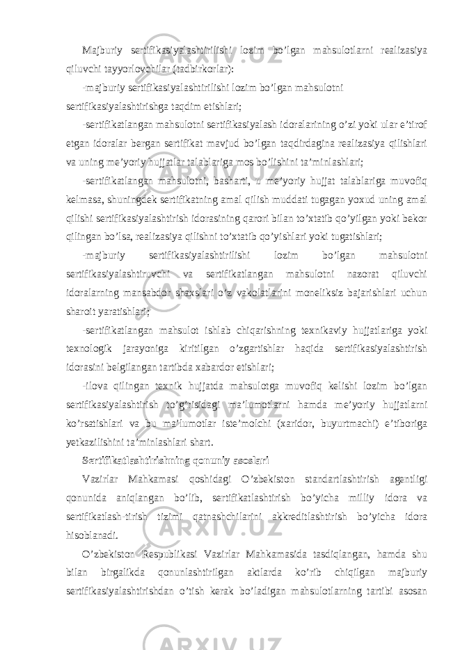 Majburiy sertifikasiyalashtirilishi lozim bo’lgan mahsulotlarni realizasiya qiluvchi tayyorlovchilar (tadbirkorlar): -majburiy sertifikasiyalashtirilishi lozim bo’lgan mahsulotni sertifikasiyalashtirishga taqdim etishlari; -sertifikatlangan mahsulotni sertifikasiyalash idoralarining o’zi yoki ular e’tirof etgan idoralar bergan sertifikat mavjud bo’lgan taqdirdagina realizasiya qilishlari va uning me’yoriy hujjatlar talablariga mos bo’lishini ta’minlashlari; -sertifikatlangan mahsulotni, basharti, u me’yoriy hujjat talablariga muvofiq kelmasa, shuningdek sertifikatning amal qilish muddati tugagan yoxud uning amal qilishi sertifikasiyalashtirish idorasining qarori bilan to’xtatib qo’yilgan yoki bekor qilingan bo’lsa, realizasiya qilishni to’xtatib qo’yishlari yoki tugatishlari; -majburiy sertifikasiyalashtirilishi lozim bo’lgan mahsulotni sertifikasiyalashtiruvchi va sertifikatlangan mahsulotni nazorat qiluvchi idoralarning mansabdor shaxslari o’z vakolatlarini moneliksiz bajarishlari uchun sharoit yaratishlari; -sertifikatlangan mahsulot ishlab chiqarishning texnikaviy hujjatlariga yoki texnologik jarayoniga kiritilgan o’zgartishlar haqida sertifikasiyalashtirish idorasini belgilangan tartibda xabardor etishlari; -ilova qilingan texnik hujjatda mahsulotga muvofiq kelishi lozim bo’lgan sertifikasiyalashtirish to’g’risidagi ma’lumotlarni hamda me’yoriy hujjatlarni ko’rsatishlari va bu ma’lumotlar iste’molchi (xaridor, buyurtmachi) e’tiboriga yetkazilishini ta’minlashlari shart. Sertifikatlashtirishning qonuniy asoslari Vazirlar Mahkamasi qoshidagi O’zbekiston standartlashtirish agentligi qonunida aniqlangan bo’lib, sertifikatlashtirish bo’yicha milliy idora va sertifikatlash-tirish tizimi qatnashchilarini akkreditlashtirish bo’yicha idora hisoblanadi. O’zbekiston Respublikasi Vazirlar Mahkamasida tasdiqlangan, hamda shu bilan birgalikda qonunlashtirilgan aktlarda ko’rib chiqilgan majburiy sertifikasiyalashtirishdan o’tish kerak bo’ladigan mahsulotlarning tartibi asosan 