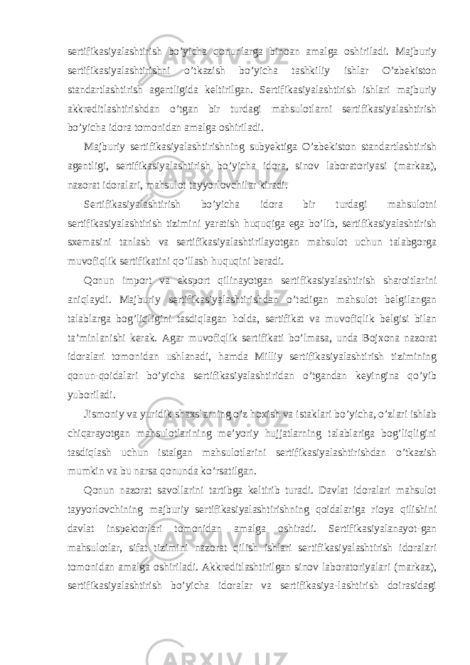 sertifikasiyalashtirish bo’yicha qonunlarga binoan amalga oshiriladi. Majburiy sertifikasiyalashtirishni o’tkazish bo’yicha tashkiliy ishlar O’zbekiston standartlashtirish agentligida keltirilgan. Sertifikasiyalashtirish ishlari majburiy akkreditlashtirishdan o’tgan bir turdagi mahsulotlarni sertifikasiyalashtirish bo’yicha idora tomonidan amalga oshiriladi. Majburiy sertifikasiyalashtirishning subyektiga O’zbekiston standartlashtirish agentligi, sertifikasiyalashtirish bo’yicha idora, sinov laboratoriyasi (markaz), nazorat idoralari, mahsulot tayyorlovchilar kiradi. Sertifikasiyalashtirish bo’yicha idora bir turdagi mahsulotni sertifikasiyalashtirish tizimini yaratish huquqiga ega bo’lib, sertifikasiyalashtirish sxemasini tanlash va sertifikasiyalashtirilayotgan mahsulot uchun talabgorga muvofiqlik sertifikatini qo’llash huquqini beradi. Qonun import va eksport qilinayotgan sertifikasiyalashtirish sharoitlarini aniqlaydi. Majburiy sertifikasiyalashtirishdan o’tadigan mahsulot belgilangan talablarga bog’liqligini tasdiqlagan holda, sertifikat va muvofiqlik belgisi bilan ta’minlanishi kerak. Agar muvofiqlik sertifikati bo’lmasa, unda Bojxona nazorat idoralari tomonidan ushlanadi, hamda Milliy sertifikasiyalashtirish tizimining qonun-qoidalari bo’yicha sertifikasiyalashtiridan o’tgandan keyingina qo’yib yuboriladi. Jismoniy va yuridik shaxslarning o’z hoxish va istaklari bo’yicha, o’zlari ishlab chiqarayotgan mahsulotlarining me’yoriy hujjatlarning talablariga bog’liqligini tasdiqlash uchun istalgan mahsulotlarini sertifikasiyalashtirishdan o’tkazish mumkin va bu narsa qonunda ko’rsatilgan. Qonun nazorat savollarini tartibga keltirib turadi. Davlat idoralari mahsulot tayyorlovchining majburiy sertifikasiyalashtirishning qoidalariga rioya qilishini davlat inspektorlari tomonidan amalga oshiradi. Sertifikasiyalanayot-gan mahsulotlar, sifat tizimini nazorat qilish ishlari sertifikasiyalashtirish idoralari tomonidan amalga oshiriladi. Akkreditlashtirilgan sinov laboratoriyalari (markaz), sertifikasiyalashtirish bo’yicha idoralar va sertifikasiya-lashtirish doirasidagi 