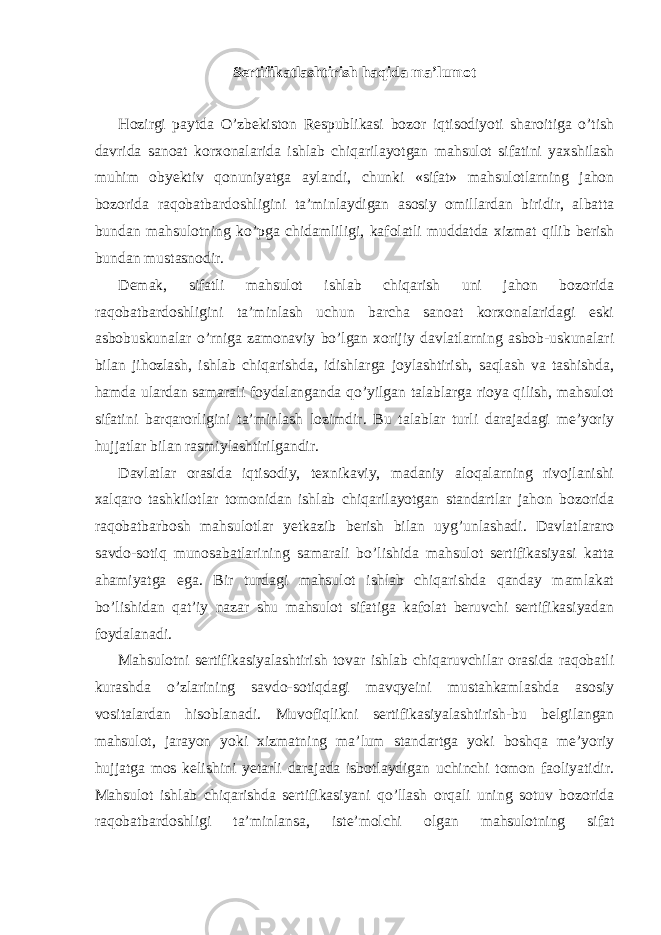 Sertifikatlashtirish haqida ma’lumot Hozirgi paytda O’zbekiston Respublikasi bozor iqtisodiyoti sharoitiga o’tish davrida sanoat korxonalarida ishlab chiqarilayotgan mahsulot sifatini yaxshilash muhim obyektiv qonuniyatga aylandi, chunki «sifat» mahsulotlarning jahon bozorida raqobatbardoshligini ta’minlaydigan asosiy omillardan biridir, albatta bundan mahsulotning ko’pga chidamliligi, kafolatli muddatda xizmat qilib berish bundan mustasnodir. Demak, sifatli mahsulot ishlab chiqarish uni jahon bozorida raqobatbardoshligini ta’minlash uchun barcha sanoat korxonalaridagi eski asbobuskunalar o’rniga zamonaviy bo’lgan xorijiy davlatlarning asbob-uskunalari bilan jihozlash, ishlab chiqarishda, idishlarga joylashtirish, saqlash va tashishda, hamda ulardan samarali foydalanganda qo’yilgan talablarga rioya qilish, mahsulot sifatini barqarorligini ta’minlash lozimdir. Bu talablar turli darajadagi me’yoriy hujjatlar bilan rasmiylashtirilgandir. Davlatlar orasida iqtisodiy, texnikaviy, madaniy aloqalarning rivojlanishi xalqaro tashkilotlar tomonidan ishlab chiqarilayotgan standartlar jahon bozorida raqobatbarbosh mahsulotlar yetkazib berish bilan uyg’unlashadi. Davlatlararo savdo-sotiq munosabatlarining samarali bo’lishida mahsulot sertifikasiyasi katta ahamiyatga ega. Bir turdagi mahsulot ishlab chiqarishda qanday mamlakat bo’lishidan qat’iy nazar shu mahsulot sifatiga kafolat beruvchi sertifikasiyadan foydalanadi. Mahsulotni sertifikasiyalashtirish tovar ishlab chiqaruvchilar orasida raqobatli kurashda o’zlarining savdo-sotiqdagi mavqyeini mustahkamlashda asosiy vositalardan hisoblanadi. Muvofiqlikni sertifikasiyalashtirish-bu belgilangan mahsulot, jarayon yoki xizmatning ma’lum standartga yoki boshqa me’yoriy hujjatga mos kelishini yetarli darajada isbotlaydigan uchinchi tomon faoliyatidir. Mahsulot ishlab chiqarishda sertifikasiyani qo’llash orqali uning sotuv bozorida raqobatbardoshligi ta’minlansa, iste’molchi olgan mahsulotning sifat 