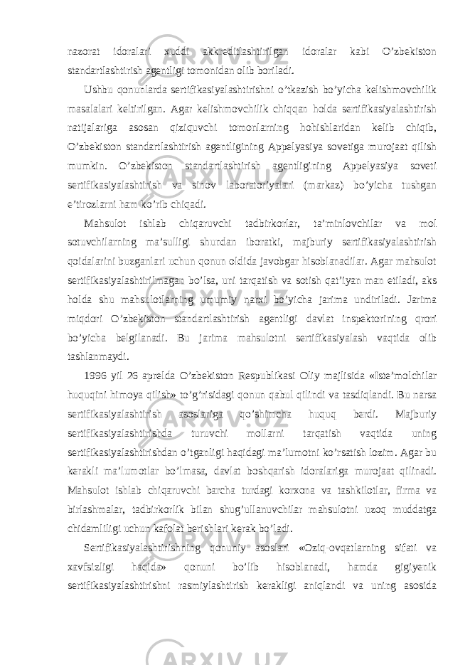 nazorat idoralari xuddi akkreditlashtirilgan idoralar kabi O’zbekiston standartlashtirish agentligi tomonidan olib boriladi. Ushbu qonunlarda sertifikasiyalashtirishni o’tkazish bo’yicha kelishmovchilik masalalari keltirilgan. Agar kelishmovchilik chiqqan holda sertifikasiyalashtirish natijalariga asosan qiziquvchi tomonlarning hohishlaridan kelib chiqib, O’zbekiston standartlashtirish agentligining Appelyasiya sovetiga murojaat qilish mumkin. O’zbekiston standartlashtirish agentligining Appelyasiya soveti sertifikasiyalashtirish va sinov laboratoriyalari (markaz) bo’yicha tushgan e’tirozlarni ham ko’rib chiqadi. Mahsulot ishlab chiqaruvchi tadbirkorlar, ta’minlovchilar va mol sotuvchilarning ma’sulligi shundan iboratki, majburiy sertifikasiyalashtirish qoidalarini buzganlari uchun qonun oldida javobgar hisoblanadilar. Agar mahsulot sertifikasiyalashtirilmagan bo’lsa, uni tarqatish va sotish qat’iyan man etiladi, aks holda shu mahsulotlarning umumiy narxi bo’yicha jarima undiriladi. Jarima miqdori O’zbekiston standartlashtirish agentligi davlat inspektorining qrori bo’yicha belgilanadi. Bu jarima mahsulotni sertifikasiyalash vaqtida olib tashlanmaydi. 1996 yil 26 aprelda O’zbekiston Respublikasi Oliy majlisida «Iste’molchilar huquqini himoya qilish» to’g’risidagi qonun qabul qilindi va tasdiqlandi. Bu narsa sertifikasiyalashtirish asoslariga qo’shimcha huquq berdi. Majburiy sertifikasiyalashtirishda turuvchi mollarni tarqatish vaqtida uning sertifikasiyalashtirishdan o’tganligi haqidagi ma’lumotni ko’rsatish lozim. Agar bu kerakli ma’lumotlar bo’lmasa, davlat boshqarish idoralariga murojaat qilinadi. Mahsulot ishlab chiqaruvchi barcha turdagi korxona va tashkilotlar, firma va birlashmalar, tadbirkorlik bilan shug’ullanuvchilar mahsulotni uzoq muddatga chidamliligi uchun kafolat berishlari kerak bo’ladi. Sertifikasiyalashtirishning qonuniy asoslari «Oziq-ovqatlarning sifati va xavfsizligi haqida» qonuni bo’lib hisoblanadi, hamda gigiyenik sertifikasiyalashtirishni rasmiylashtirish kerakligi aniqlandi va uning asosida 