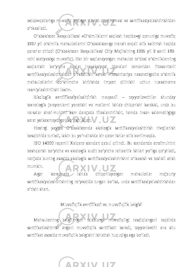 oziqovqatlariga muvofiq bo’lgan davlat qaydnomasi va sertifikasiyalashtirishidan o’tkaziladi. O’zbekiston Respublikasi «O’simliklarni saqlash haqida»gi qonuniga muvofiq 1997 yil o’simlik mahsulotlarini O’zbekistonga tranzit orqali olib keltirish haqida qarorlar chiqdi (O’zbekiston Respublikasi Oliy Majlisining 1995 yil 9 sonli 189- nchi statiyasiga muvofiq). Har bir saqlanayotgan mahsulot to’dasi o’simliklarning saqlanishi bo’yicha davlat inspeksiyasi idoralari tomonidan fitosanitarli sertifikasiyalashtirishdan o’tkazilishi kerak. Fitosanitariya nazoratigacha o’simlik mahsulotlarini qo’shimcha kiritishda import qilinishi uchun ruxsatnoma rasmiylashtirilishi lozim. Ekologik sertifikasiyalashtirish maqsadi – tayyorlovchilar shunday texnologik jarayonlarni yaratishi va mollarni ishlab chiqarishi kerakki, unda bu narsalar atrof-muhitni kam darajada ifloslantirilishi, hamda inson salomatligiga zarar yetkazmaydigan bo’lishi shart. Hozirgi paytda O’zbekistonda ekologik sertifikasiyalashtirish rivojlanish bosqichida turibdi, lekin bu yo’nalishda bir qator ishlar olib borilmoqda. ISO 14000 raqamli Xalqaro standart qabul qilindi. Bu standartda atrofmuhitni boshqarish bo’yicha va ekologik audit bo’yicha rahbarlik ishlari yo’lga qo’yiladi, natijada buning asosida ekologik sertifikasiyalashtirishni o’tkazish va tashkil etish mumkin. Agar korxonada ishlab chiqarilayotgan mahsulotlar majburiy sertifikasiyalashtirishning ro’yxatida turgan bo’lsa, unda sertifikasiyalashtirishdan o’tishi shart. Muvofiqlik sertifikati va muvofiqlik belgisi Mahsulotning belgilangan talablarga muvofiqligi tasdiqlangani taqdirda sertifikatlashtirish organi muvofiqlik sertifikati beradi, tayyorlovchi ana shu sertifikat asosida muvofiqlik belgisini ishlatish huquqiga ega bo’ladi. 