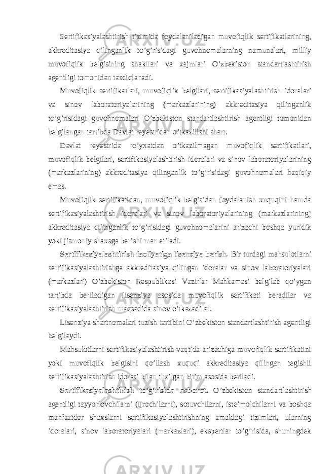 Sertifikasiyalashtirish tizimida foydalaniladigan muvofiqlik sertifikatlarining, akkreditasiya qilinganlik to’g’risidagi guvohnomalarning namunalari, milliy muvofiqlik belgisining shakllari va xajmlari O’zbekiston standartlashtirish agentligi tomonidan tasdiqlanadi. Muvofiqlik sertifikatlari, muvofiqlik belgilari, sertifikasiyalashtirish idoralari va sinov laboratoriyalarining (markazlarining) akkreditasiya qilinganlik to’g’risidagi guvohnomalari O’zbekiston standartlashtirish agentligi tomonidan belgilangan tartibda Davlat reyestridan o’tkazilishi shart. Davlat reyestrida ro’yxatdan o’tkazilmagan muvofiqlik sertifikatlari, muvofiqlik belgilari, sertifikasiyalashtirish idoralari va sinov laboratoriyalarining (markazlarining) akkreditasiya qilinganlik to’g’risidagi guvohnomalari haqiqiy emas. Muvofiqlik sertifikatidan, muvofiqlik belgisidan foydalanish xuquqini hamda sertifikasiyalashtirish idoralari va sinov laboratoriyalarining (markazlarining) akkreditasiya qilinganlik to’g’risidagi guvohnomalarini arizachi boshqa yuridik yoki jismoniy shaxsga berishi man etiladi. Sertifikasiyalashtirish faoliyatiga lisenziya berish . Bir turdagi mahsulotlarni sertifikasiyalashtirishga akkreditasiya qilingan idoralar va sinov laboratoriyalari (markazlari) O’zbekiston Respublikasi Vazirlar Mahkamasi belgilab qo’ygan tartibda beriladigan lisenziya asosida muvofiqlik sertifikati beradilar va sertifikasiyalashtirish maqsadida sinov o’tkazadilar. Lisenziya shartnomalari tuzish tartibini O’zbekiston standartlashtirish agentligi belgilaydi. Mahsulotlarni sertifikasiyalashtirish vaqtida arizachiga muvofiqlik sertifikatini yoki muvofiqlik belgisini qo’llash xuquqi akkreditasiya qilingan tegishli sertifikasiyalashtirish idorasi bilan tuzilgan bitim asosida beriladi. Sertifikasiyalashtirish to’g’risida axborot. O’zbekiston standartlashtirish agentligi tayyorlovchilarni (ijrochilarni), sotuvchilarni, iste’molchilarni va boshqa manfaatdor shaxslarni sertifikasiyalashtirishning amaldagi tizimlari, ularning idoralari, sinov laboratoriyalari (markazlari), ekspertlar to’g’risida, shuningdek 