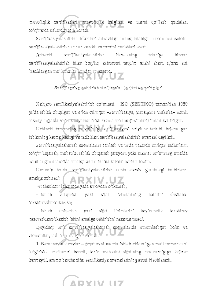 muvofiqlik sertifikatlari, muvofiqlik belgilari va ularni qo’llash qoidalari to’g’risida xabardor etib boradi. Sertifikasiyalashtirish idoralari arizachiga uning talabiga binoan mahsulotni sertifikasiyalashtirish uchun kerakli axborotni berishlari shart. Arizachi sertifikasiyalashtirish idorasining talabiga binoan sertifikasiyalashtirish bilan bog’liq axborotni taqdim etishi shart, tijorat siri hisoblangan ma’lumotlar bundan mustasno. Sertifikasiyalashtirishni o’tkazish tartibi va qoidalari Xalqaro sertifikasiyalashtirish qo’mitasi - ISO (SERTIKO) tomonidan 1980 yilda ishlab chiqilgan va e’lon qilingan «Sertifikasiya, prinsip ы i praktika» nomli rasmiy hujjatda sertifikasiyalashtirish sxemalarining (tizimlari) turlari keltirilgan. Uchinchi tomonning muvofiqligi sertifikasiyasi bo’yicha tarkibi, bajaradigan ishlarning ketma-ketligi va tadbirlari sertifikasiyalashtirish sxemasi deyiladi. Sertifikasiyalashtirish sxemalarini tanlash va unda nazarda tutilgan tadbirlarni to’g’ri bajarish, mahsulot ishlab chiqarish jarayoni yoki xizmat turlarining amalda belgilangan sharoitda amalga oshirilishiga kafolat berishi lozim. Umumiy holda, sertifikasiyalashtirish uchta asosiy guruhdagi tadbirlarni amalga oshiradi: -mahsulotni laboratoriyada sinovdan o’tkazish; - ishlab chiqarish yoki sifat tizimlarining holatini dastlabki tekshiruvdano’tkazish; - ishlab chiqarish yoki sifat tizimlarini keyinchalik tekshiruv nazoratidano’tkazish ishini amalga oshirishni nazarda tutadi. Quyidagi turli sertifikasiyalashtirish sxemalarida umumlashgan holat va elementlar, tadbirlar mavjud bo’ladi. 1. Namunaviy sinovlar – faqat ayni vaqtda ishlab chiqarilgan ma’lummahsulot to’g’risida ma’lumot beradi, lekin mahsulot sifatining barqarorligiga kafolat bermaydi, ammo barcha sifat sertifikasiya sxemalarining asosi hisoblanadi. 