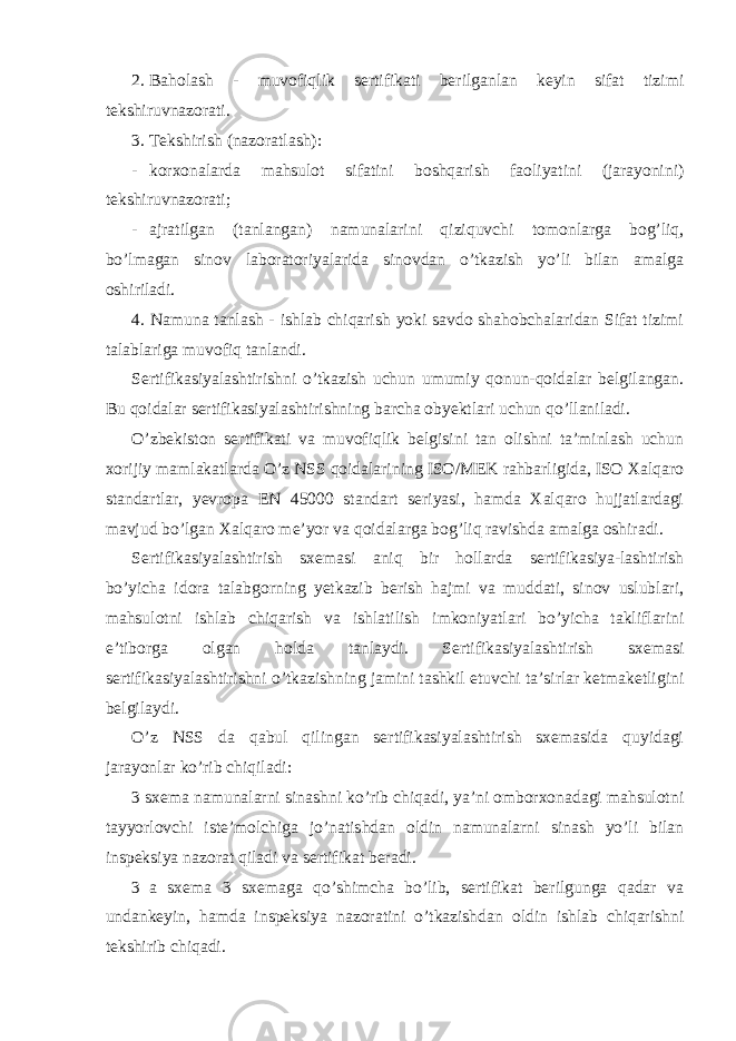 2. Baholash - muvofiqlik sertifikati berilganlan keyin sifat tizimi tekshiruvnazorati. 3. Tekshirish (nazoratlash): - korxonalarda mahsulot sifatini boshqarish faoliyatini (jarayonini) tekshiruvnazorati; - ajratilgan (tanlangan) namunalarini qiziquvchi tomonlarga bog’liq, bo’lmagan sinov laboratoriyalarida sinovdan o’tkazish yo’li bilan amalga oshiriladi. 4. Namuna tanlash - ishlab chiqarish yoki savdo shahobchalaridan Sifat tizimi talablariga muvofiq tanlandi. Sertifikasiyalashtirishni o’tkazish uchun umumiy qonun-qoidalar belgilangan. Bu qoidalar sertifikasiyalashtirishning barcha obyektlari uchun qo’llaniladi. O’zbekiston sertifikati va muvofiqlik belgisini tan olishni ta’minlash uchun xorijiy mamlakatlarda O’z NSS qoidalarining ISO/MEK rahbarligida, ISO Xalqaro standartlar, yevropa EN 45000 standart seriyasi, hamda Xalqaro hujjatlardagi mavjud bo’lgan Xalqaro me’yor va qoidalarga bog’liq ravishda amalga oshiradi. Sertifikasiyalashtirish sxemasi aniq bir hollarda sertifikasiya-lashtirish bo’yicha idora talabgorning yetkazib berish hajmi va muddati, sinov uslublari, mahsulotni ishlab chiqarish va ishlatilish imkoniyatlari bo’yicha takliflarini e’tiborga olgan holda tanlaydi. Sertifikasiyalashtirish sxemasi sertifikasiyalashtirishni o’tkazishning jamini tashkil etuvchi ta’sirlar ketmaketligini belgilaydi. O’z NSS da qabul qilingan sertifikasiyalashtirish sxemasida quyidagi jarayonlar ko’rib chiqiladi: 3 sxema namunalarni sinashni ko’rib chiqadi, ya’ni omborxonadagi mahsulotni tayyorlovchi iste’molchiga jo’natishdan oldin namunalarni sinash yo’li bilan inspeksiya nazorat qiladi va sertifikat beradi. 3 a sxema 3 sxemaga qo’shimcha bo’lib, sertifikat berilgunga qadar va undankeyin, hamda inspeksiya nazoratini o’tkazishdan oldin ishlab chiqarishni tekshirib chiqadi. 