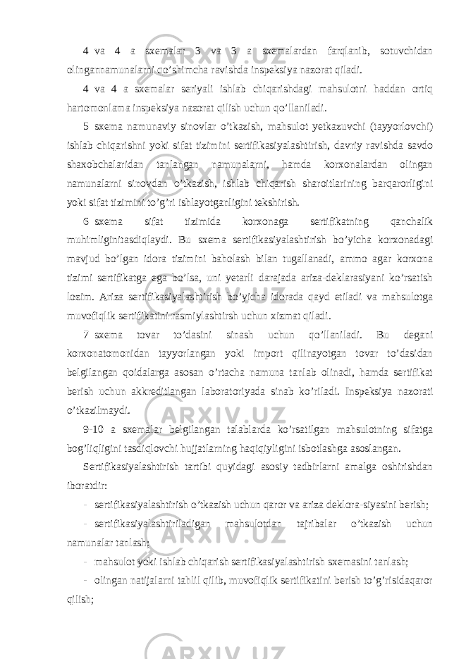 4 va 4 a sxemalar 3 va 3 a sxemalardan farqlanib, sotuvchidan olingannamunalarni qo’shimcha ravishda inspeksiya nazorat qiladi. 4 va 4 a sxemalar seriyali ishlab chiqarishdagi mahsulotni haddan ortiq hartomonlama inspeksiya nazorat qilish uchun qo’llaniladi. 5 sxema namunaviy sinovlar o’tkazish, mahsulot yetkazuvchi (tayyorlovchi) ishlab chiqarishni yoki sifat tizimini sertifikasiyalashtirish, davriy ravishda savdo shaxobchalaridan tanlangan namunalarni, hamda korxonalardan olingan namunalarni sinovdan o’tkazish, ishlab chiqarish sharoitlarining barqarorligini yoki sifat tizimini to’g’ri ishlayotganligini tekshirish. 6 sxema sifat tizimida korxonaga sertifikatning qanchalik muhimliginitasdiqlaydi. Bu sxema sertifikasiyalashtirish bo’yicha korxonadagi mavjud bo’lgan idora tizimini baholash bilan tugallanadi, ammo agar korxona tizimi sertifikatga ega bo’lsa, uni yetarli darajada ariza-deklarasiyani ko’rsatish lozim. Ariza sertifikasiyalashtirish bo’yicha idorada qayd etiladi va mahsulotga muvofiqlik sertifikatini rasmiylashtirsh uchun xizmat qiladi. 7 sxema tovar to’dasini sinash uchun qo’llaniladi. Bu degani korxonatomonidan tayyorlangan yoki import qilinayotgan tovar to’dasidan belgilangan qoidalarga asosan o’rtacha namuna tanlab olinadi, hamda sertifikat berish uchun akkreditlangan laboratoriyada sinab ko’riladi. Inspeksiya nazorati o’tkazilmaydi. 9-10 a sxemalar belgilangan talablarda ko’rsatilgan mahsulotning sifatga bog’liqligini tasdiqlovchi hujjatlarning haqiqiyligini isbotlashga asoslangan. Sertifikasiyalashtirish tartibi quyidagi asosiy tadbirlarni amalga oshirishdan iboratdir: - sertifikasiyalashtirish o’tkazish uchun qaror va ariza deklora-siyasini berish; - sertifikasiyalashtiriladigan mahsulotdan tajribalar o’tkazish uchun namunalar tanlash; - mahsulot yoki ishlab chiqarish sertifikasiyalashtirish sxemasini tanlash; - olingan natijalarni tahlil qilib, muvofiqlik sertifikatini berish to’g’risidaqaror qilish; 